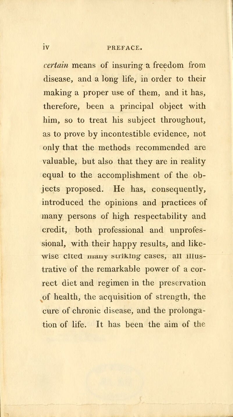 certain means of insuring a freedom from disease, and a long life, in order to their making a proper use of them, and it has, therefore, been a principal object with him, so to treat his subject throughout, as to prove by incontestible evidence, not only that the methods recommended are valuable, but also that they are in reality equal to the accomplishment of the ob- jects proposed. He has, consequently, introduced the opinions and practices of many persons of high respectability and credit, both professional and unprofes- sional, with their happy results, and like- wise cited many sulking cases, all illus- trative of the remarkable power of a cor- rect diet and regimen in the preservation of health, the acquisition of strength, the cure of chronic disease, and the prolonga- tion of life. It has been the aim of the