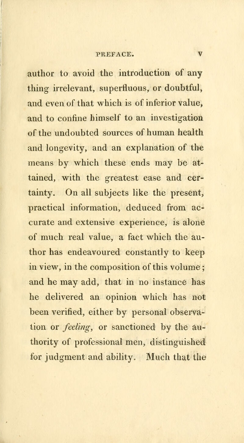 author to avoid the introduction of any thing irrelevant, superfluous, or doubtful, and even of that which is of inferior value, and to confine himself to an investigation of the undoubted sources of human health and longevity, and an explanation of the means by which these ends may be at- tained, with the greatest ease and cer- tainty. On all subjects like the present, practical information, deduced from ac- curate and extensive experience, is alone of much real value, a fact which the au- thor has endeavoured constantly to keep in view, in the composition of this volume; and he may add, that in no instance has he delivered an opinion which has not been verified, either by personal observa- tion or feeling, or sanctioned by the au- thority of professional men, distinguished for judgment and ability. Much that the