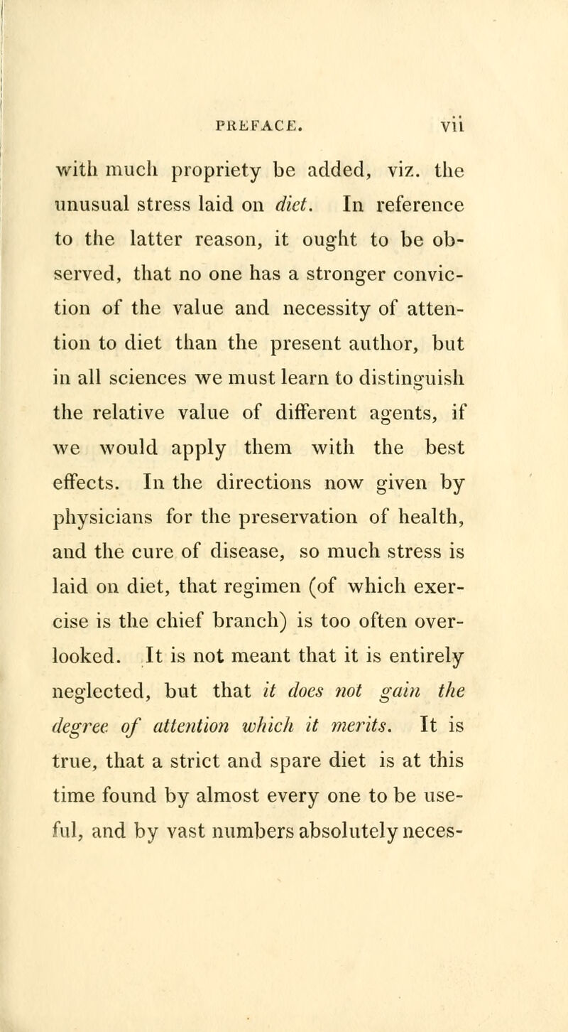 with much propriety be added, viz. the unusual stress laid on diet. In reference to the latter reason, it ought to be ob- served, that no one has a stronger convic- tion of the value and necessity of atten- tion to diet than the present author, but in all sciences we must learn to distinguish the relative value of different agents, if we would apply them with the best effects. In the directions now given by physicians for the preservation of health, and the cure of disease, so much stress is laid on diet, that regimen (of which exer- cise is the chief branch) is too often over- looked. It is not meant that it is entirely neglected, but that it does not gain the degree of attention which it merits. It is true, that a strict and spare diet is at this time found by almost every one to be use- ful, and by vast numbers absolutely neces-