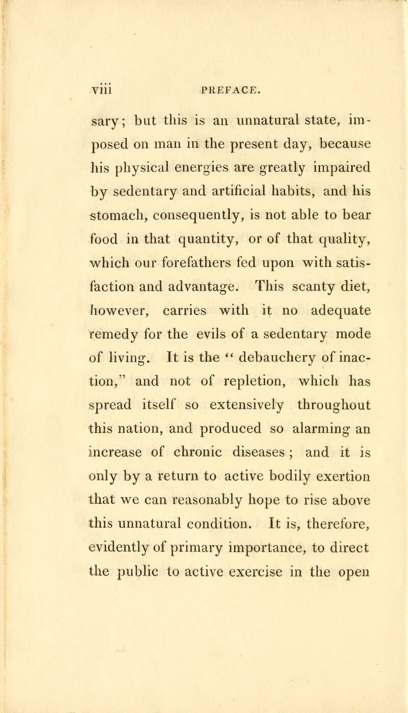 sary; but this is an unnatural state, im- posed on man in the present day, because his physical energies are greatly impaired by sedentary and artificial habits, and his stomach, consequently, is not able to bear food in that quantity, or of that quality, which our forefathers fed upon with satis- faction and advantage. This scanty diet, however, carries with it no adequate remedy for the evils of a sedentary mode of living. It is the f debauchery of inac- tion, and not of repletion, which has spread itself so extensively throughout this nation, and produced so alarming an increase of chronic diseases; and it is only by a return to active bodily exertion that we can reasonably hope to rise above this unnatural condition. It is, therefore, evidently of primary importance, to direct the public to active exercise in the open