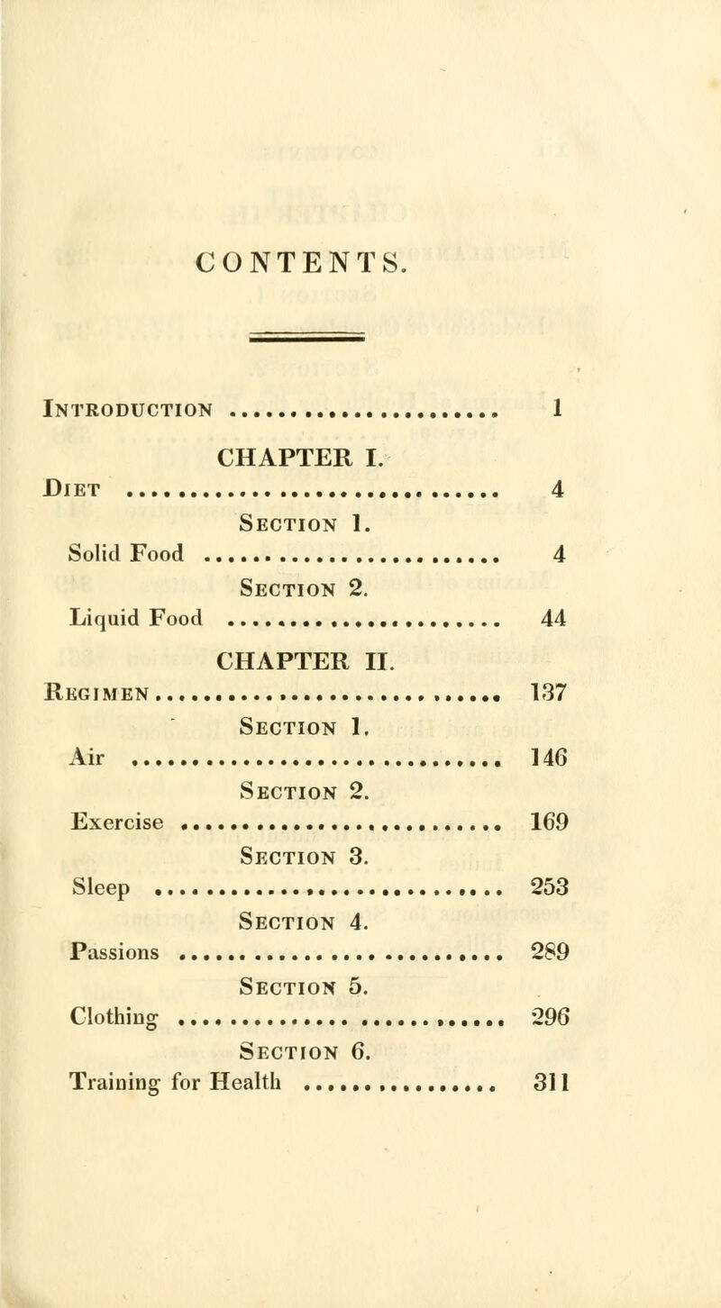 CONTENTS. Introduction 1 CHAPTER I. Diet 4 Section I. Solid Food 4 Section 2. Liquid Food 44 CHAPTER II. Regimen 137 Section 1. Air 146 Section 2. Exercise 169 Section 3. Sleep 253 Section 4. Passions 289 Section 5. Clothing 296 Section 6. Training for Health , 311