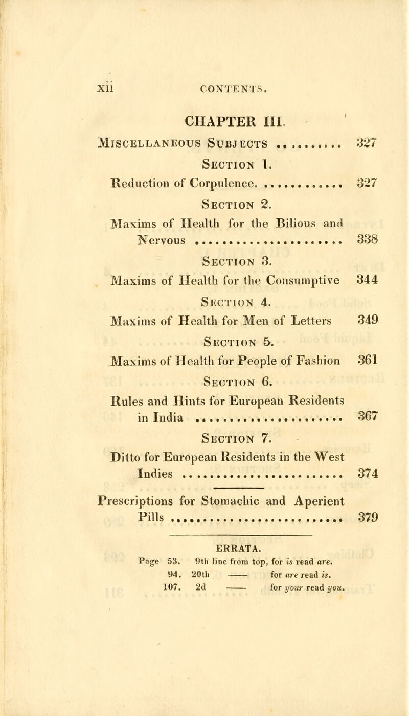 Xll CONTENTS. CHAPTER III. Miscellaneous Subjects 327 Section I. Reduction of Corpulence 327 Section 2. Maxims of Health for the Bilious and Nervous 338 Section 3. Maxims of Health for the Consumptive 344 Section 4. Maxims of Health for Men of Letters 349 Section 5. Maxims of Health for People of Fashion 361 Section 6. Rules and Hints for European Residents in India 367 Section 7. Ditto for European Residents in the West Indies 374 Prescriptions for Stomachic and Aperient Pills 379 ERRATA. Page 53. 9th line from top, for is read are. 94. 20th for are read is. 107. 2d for your read you.