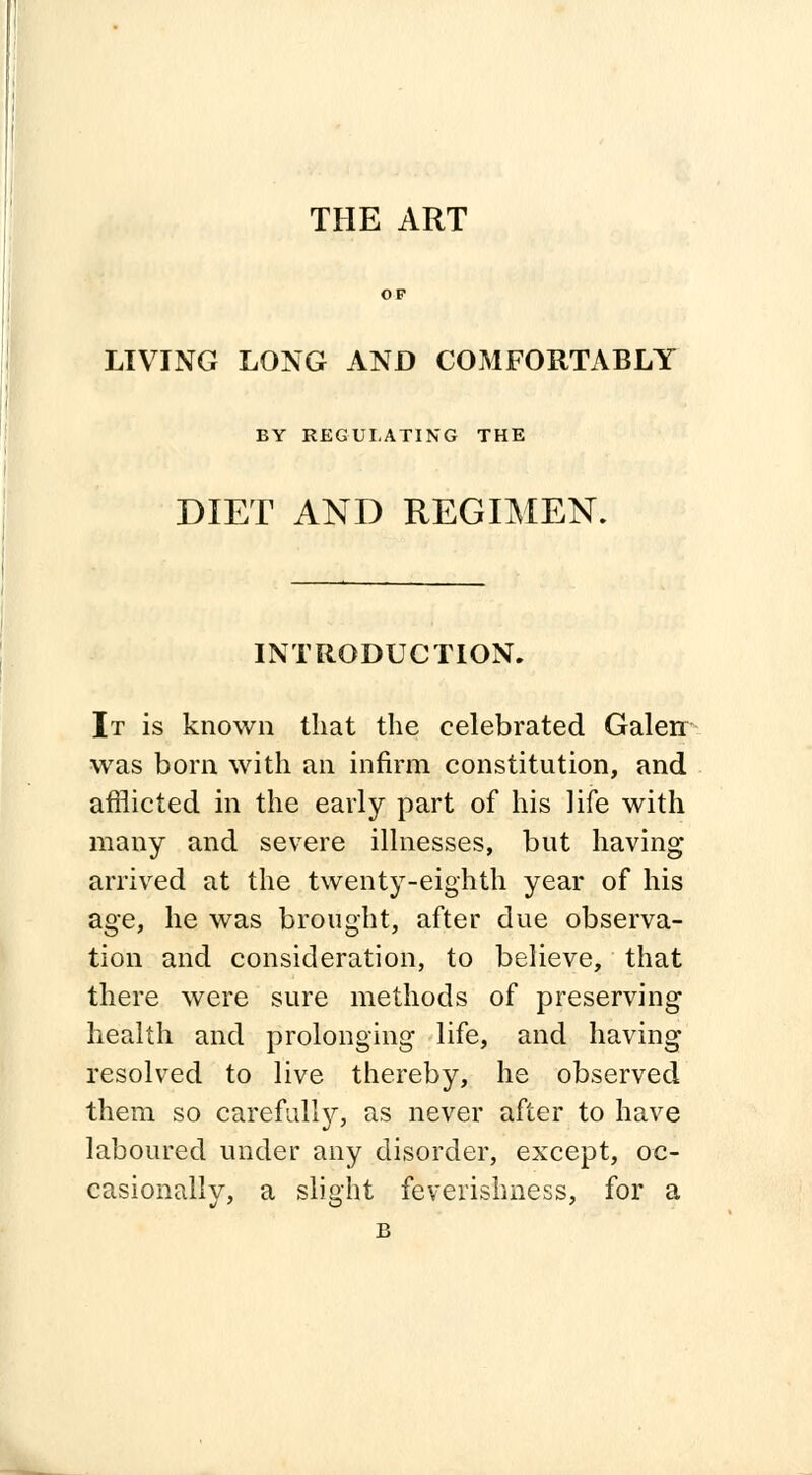 THE ART OF LIVING LONG AND COMFORTABLY BY REGULATING THE DIET AND REGIMEN. INTRODUCTION. It is known that the celebrated Galen was born with an infirm constitution, and afflicted in the early part of his life with many and severe illnesses, but having arrived at the twenty-eighth year of his age, he was brought, after due observa- tion and consideration, to believe, that there were sure methods of preserving health and prolonging life, and having resolved to live thereby, he observed them so carefulty, as never after to have laboured under any disorder, except, oc- casionally, a slight feverishness, for a B