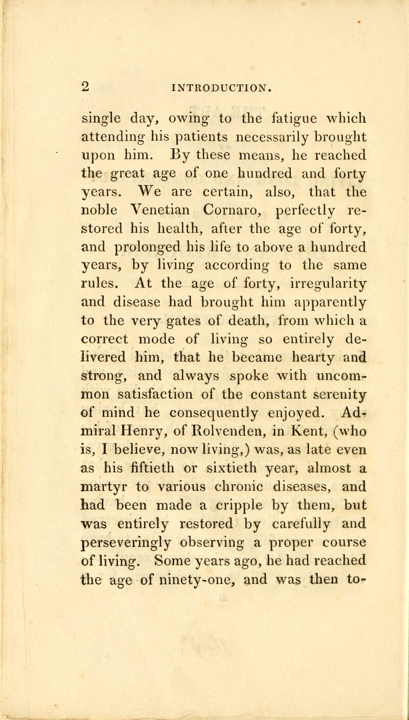 INTRODUCTION. single day, owing to the fatigue which attending his patients necessarily brought upon him. By these means, he reached the great age of one hundred and forty years. We are certain, also, that the noble Venetian Cornaro, perfectly re- stored his health, after the age of forty, and prolonged his life to above a hundred years, by living according to the same rules. At the age of forty, irregularity and disease had brought him apparently to the very gates of death, from which a correct mode of living so entirely de- livered him, that he became hearty and strong, and always spoke with uncom- mon satisfaction of the constant serenity of mind he consequently enjoyed. Ad- miral Henry, of Rolvenden, in Kent, (who is, I believe, now living,) was, as late even as his fiftieth or sixtieth year, almost a martyr to various chronic diseases, and had been made a cripple by them, but was entirely restored by carefully and perseveringly observing a proper course of living. Some years ago, he had reached the age of ninety-one, and was then to-