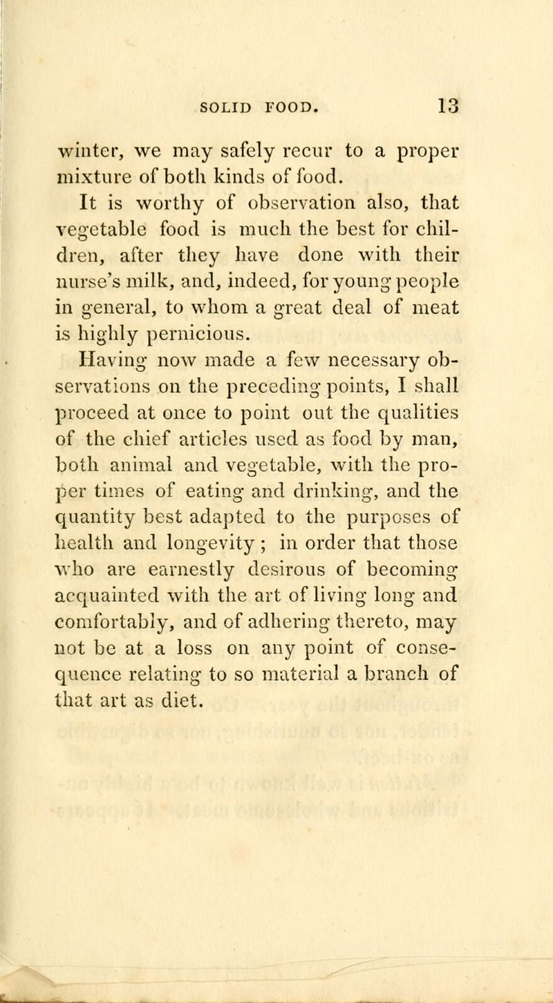 winter, we may safely recur to a proper mixture of both kinds of food. It is worthy of observation also, that vegetable food is much the best for chil- dren, after they have done with their nurse's milk, and, indeed, for young people in general, to whom a great deal of meat is highly pernicious. Having* now made a few necessary ob- servations on the preceding points, I shall proceed at once to point out the qualities of the chief articles used as food by man, both animal and vegetable, with the pro- per times of eating and drinking, and the quantity best adapted to the purposes of health and longevity ; in order that those who are earnestly desirous of becoming' acquainted with the art of living long and comfortably, and of adhering thereto, may not be at a loss on any point of conse- quence relating to so material a branch of that art as diet.