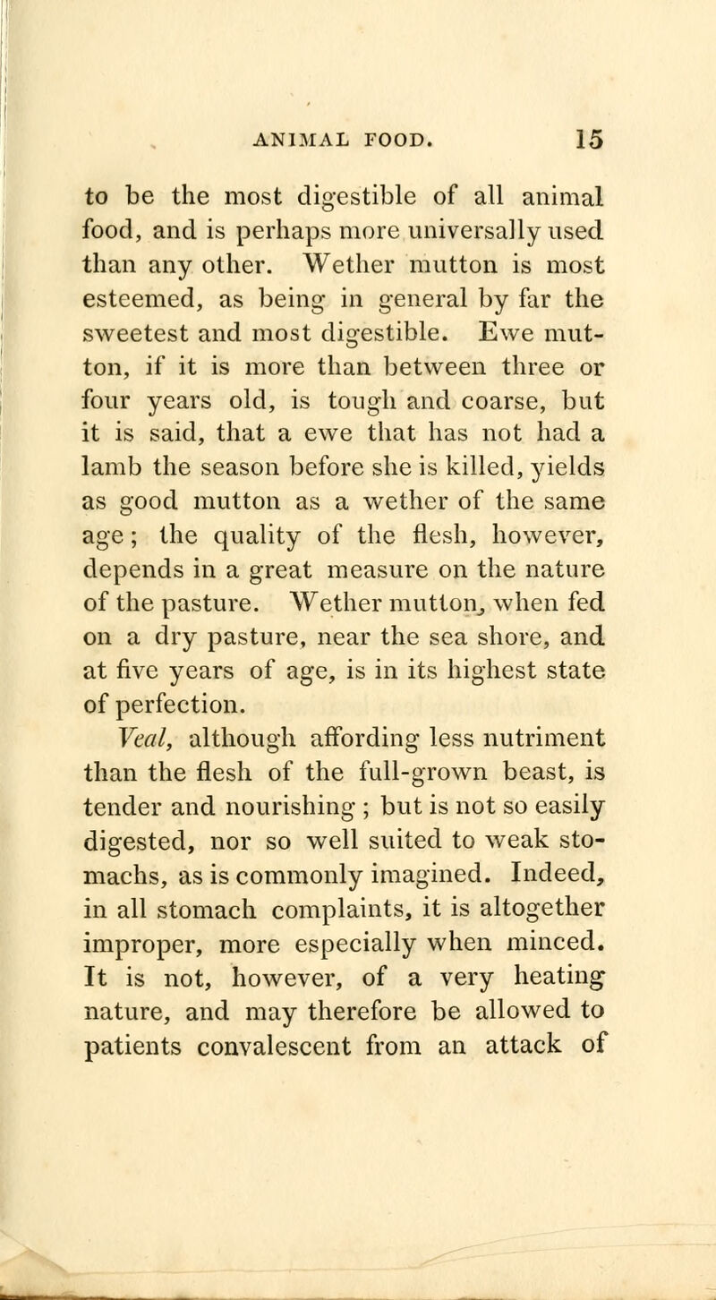 to be the most digestible of all animal food, and is perhaps more universally used than any other. Wether mutton is most esteemed, as being in general by far the sweetest and most digestible. Ewe mut- ton, if it is more than between three or four years old, is tough and coarse, but it is said, that a ewe that has not had a lamb the season before she is killed, yields as good mutton as a wether of the same age; the quality of the flesh, however, depends in a great measure on the nature of the pasture. Wether mutton, when fed on a dry pasture, near the sea shore, and at five years of age, is in its highest state of perfection. Veal, although affording less nutriment than the flesh of the full-grown beast, is tender and nourishing ; but is not so easily digested, nor so well suited to weak sto- machs, as is commonly imagined. Indeed, in all stomach complaints, it is altogether improper, more especially when minced. It is not, however, of a very heating nature, and may therefore be allowed to patients convalescent from an attack of