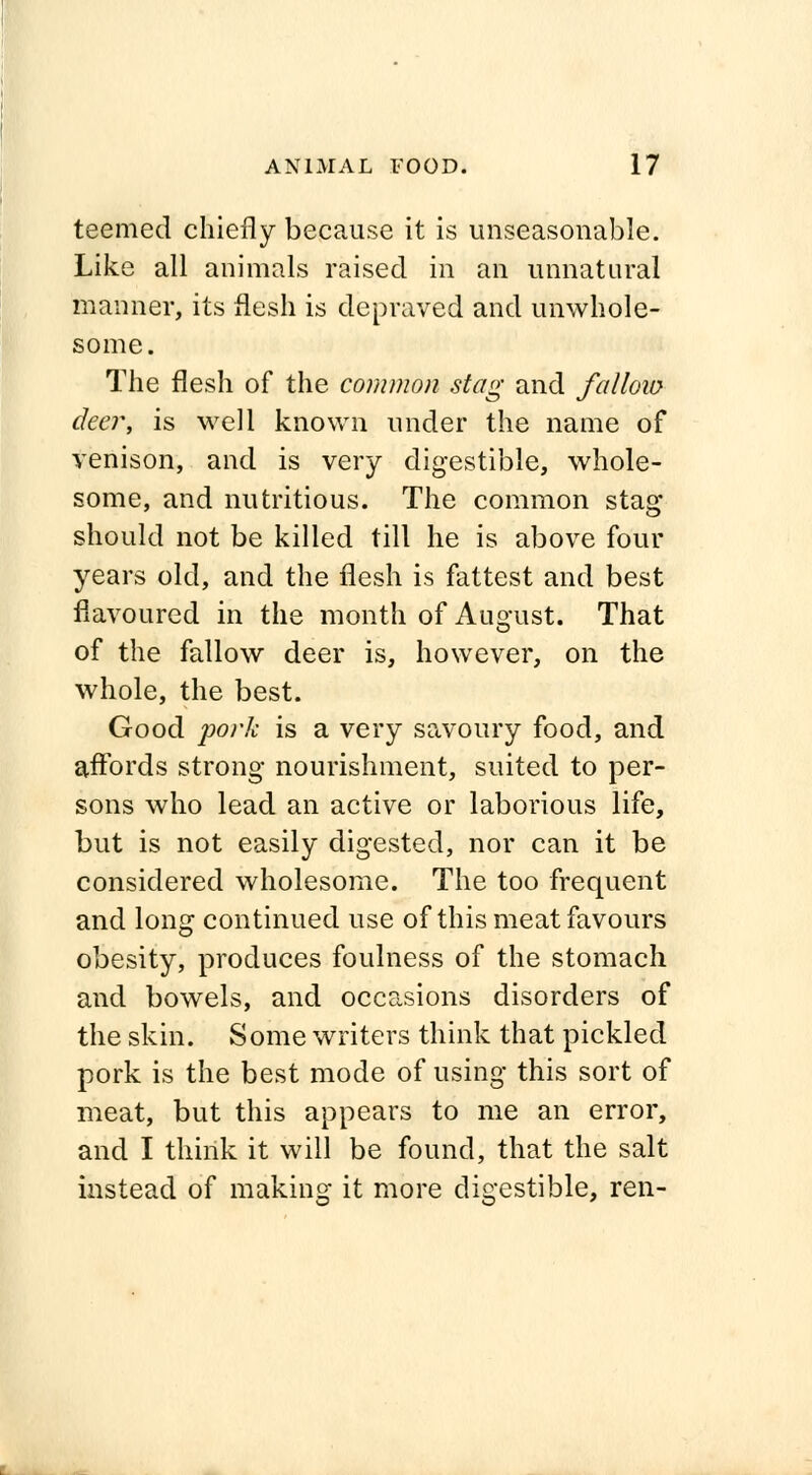 teemed chiefly because it is unseasonable. Like all animals raised in an unnatural manner, its flesh is depraved and unwhole- some. The flesh of the common stag and fallow deer, is well known under the name of venison, and is very digestible, whole- some, and nutritious. The common stag should not be killed till he is above four years old, and the flesh is fattest and best flavoured in the month of August. That of the fallow deer is, however, on the whole, the best. Good pork is a very savoury food, and affords strong nourishment, suited to per- sons who lead an active or laborious life, but is not easily digested, nor can it be considered wholesome. The too frequent and long continued use of this meat favours obesity, produces foulness of the stomach and bowels, and occasions disorders of the skin. Some writers think that pickled pork is the best mode of using this sort of meat, but this appears to me an error, and I think it will be found, that the salt instead of making it more digestible, ren-