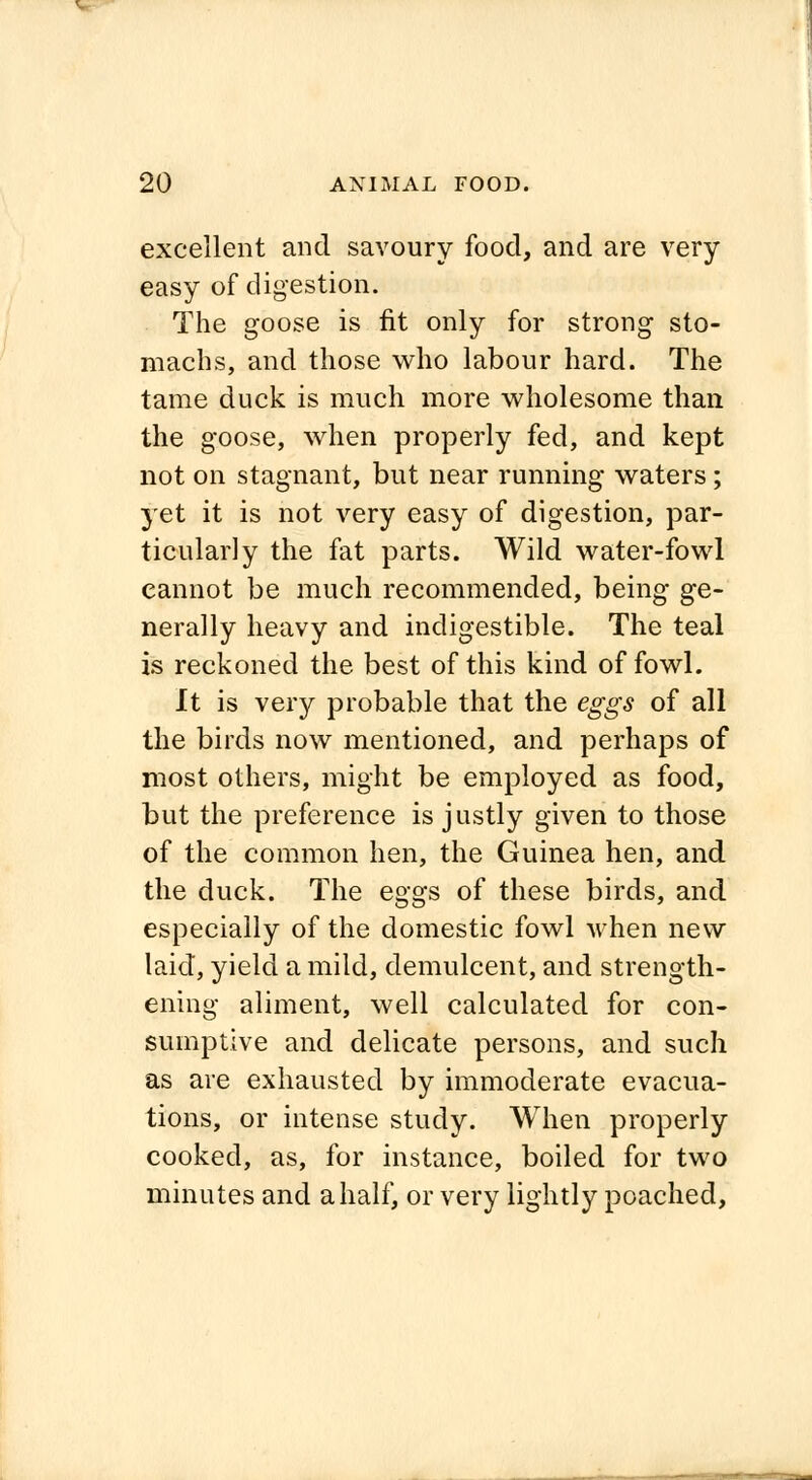 excellent and savoury food, and are very easy of digestion. The goose is fit only for strong sto- machs, and those who labour hard. The tame duck is much more wholesome than the goose, when properly fed, and kept not on stagnant, but near running waters; yet it is not very easy of digestion, par- ticularly the fat parts. Wild water-fowl cannot be much recommended, being ge- nerally heavy and indigestible. The teal is reckoned the best of this kind of fowl. It is very probable that the eggs of all the birds now mentioned, and perhaps of most others, might be employed as food, but the preference is justly given to those of the common hen, the Guinea hen, and the duck. The eggs of these birds, and especially of the domestic fowl when new laid, yield a mild, demulcent, and strength- ening aliment, well calculated for con- sumptive and delicate persons, and such as are exhausted by immoderate evacua- tions, or intense study. When properly cooked, as, for instance, boiled for two minutes and a half, or very lightly poached,