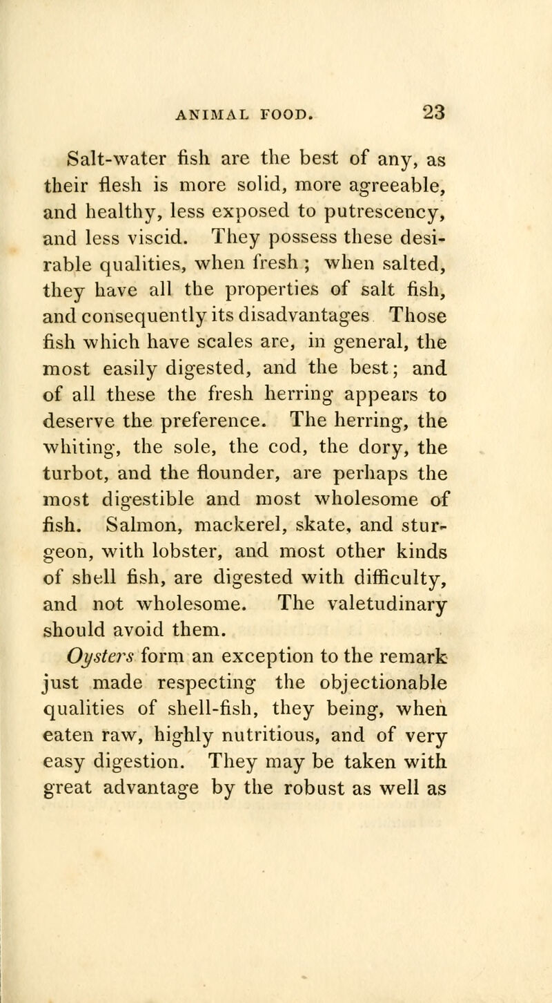 Salt-water fish are the best of any, as their flesh is more solid, more agreeable, and healthy, less exposed to putrescency, and less viscid. They possess these desi- rable qualities, when fresh ; when salted, they have all the properties of salt fish, and consequently its disadvantages Those fish which have scales are, in general, the most easily digested, and the best; and of all these the fresh herring appears to deserve the preference. The herring, the whiting, the sole, the cod, the dory, the turbot, and the flounder, are perhaps the most digestible and most wholesome of fish. Salmon, mackerel, skate, and stur- geon, with lobster, and most other kinds of shell fish, are digested with difficulty, and not wholesome. The valetudinary should avoid them. Oysters form an exception to the remark just made respecting the objectionable qualities of shell-fish, they being, when eaten raw, highly nutritious, and of very easy digestion. They may be taken with great advantage by the robust as well as