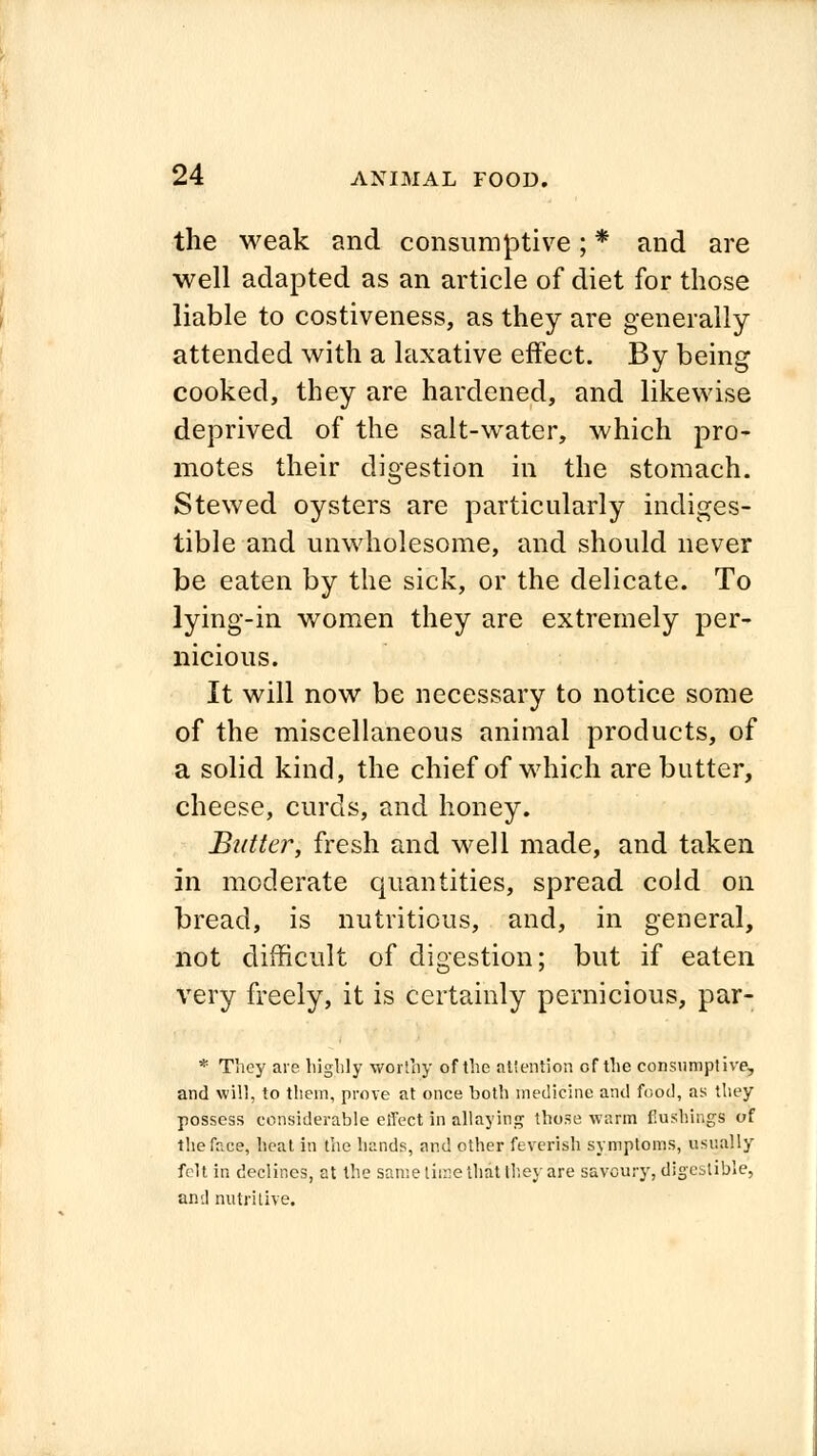 the weak and consumptive; * and are well adapted as an article of diet for those liable to costiveness, as they are generally attended with a laxative effect. By being cooked, they are hardened, and likewise deprived of the salt-water, which pro- motes their digestion in the stomach. Stewed oysters are particularly indiges- tible and unwholesome, and should never be eaten by the sick, or the delicate. To lying-in women they are extremely per- nicious. It will now be necessary to notice some of the miscellaneous animal products, of a solid kind, the chief of which are butter, cheese, curds, and honey. Butter, fresh and well made, and taken in moderate quantities, spread cold on bread, is nutritious, and, in general, not difficult of digestion; but if eaten very freely, it is certainly pernicious, par- * They are highly worthy of the attention of the consumptive, and will, to tliem, prove at once both medicine and food, as they possess considerable effect in allaying those warm flushings of the face, heat in the hands, and other feverish symptoms, usually felt in declines, at the same time that they are savoury, digestible, and nutritive.