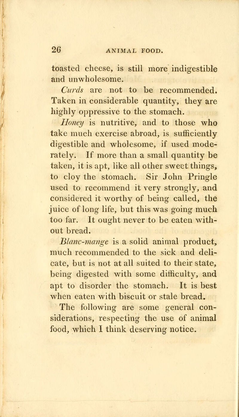toasted cheese, is still more indigestible and unwholesome. Curds are not to be recommended. Taken in considerable quantity, they are highly oppressive to the stomach. Honey is nutritive, and to those who take much exercise abroad, is sufficiently digestible and wholesome, if used mode- rately. If more than a small quantity be taken, it is apt, like all other sweet things, to cloy the stomach. Sir John Pringle used to recommend it very strongly, and considered it worthy of being called, the juice of long life, but this was going much too far. It ought never to be eaten with- out bread. Blanc-mange is a solid animal product, much recommended to the sick and deli- cate, but is not at all suited to their state, being digested with some difficulty, and apt to disorder the stomach. It is best when eaten with biscuit or stale bread. The following are some general con- siderations, respecting the use of animal
