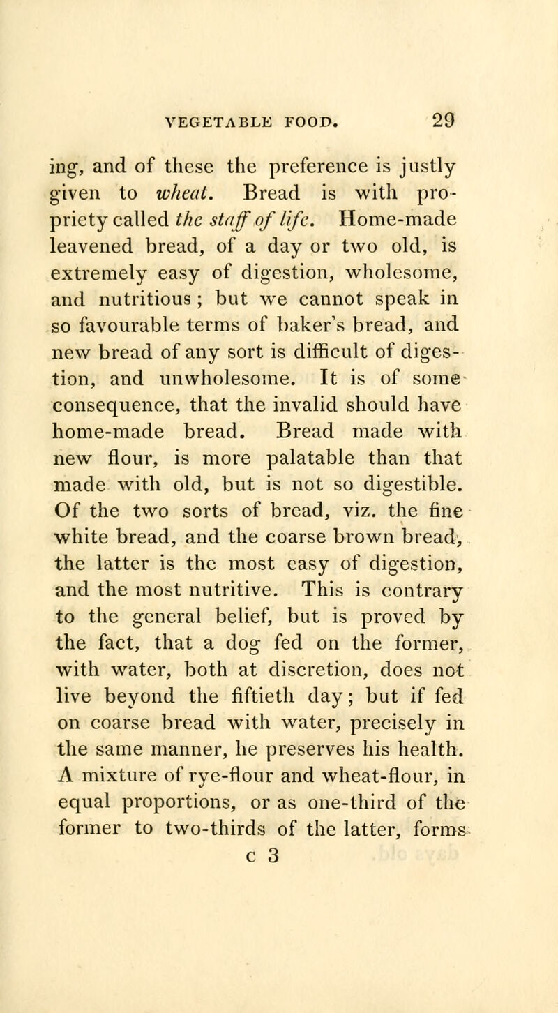 ing, and of these the preference is justly- given to wheat. Bread is with pro- priety called the staff of life. Home-made leavened bread, of a day or two old, is extremely easy of digestion, wholesome, and nutritious; but we cannot speak in so favourable terms of baker's bread, and new bread of any sort is difficult of diges- tion, and unwholesome. It is of some consequence, that the invalid should have home-made bread. Bread made with new flour, is more palatable than that made with old, but is not so digestible. Of the two sorts of bread, viz. the fine white bread, and the coarse brown bread, the latter is the most easy of digestion, and the most nutritive. This is contrary to the general belief, but is proved by the fact, that a dog fed on the former, with water, both at discretion, does not live beyond the fiftieth day; but if fed on coarse bread with water, precisely in the same manner, he preserves his health. A mixture of rye-flour and wheat-flour, in equal proportions, or as one-third of the former to two-thirds of the latter, forms