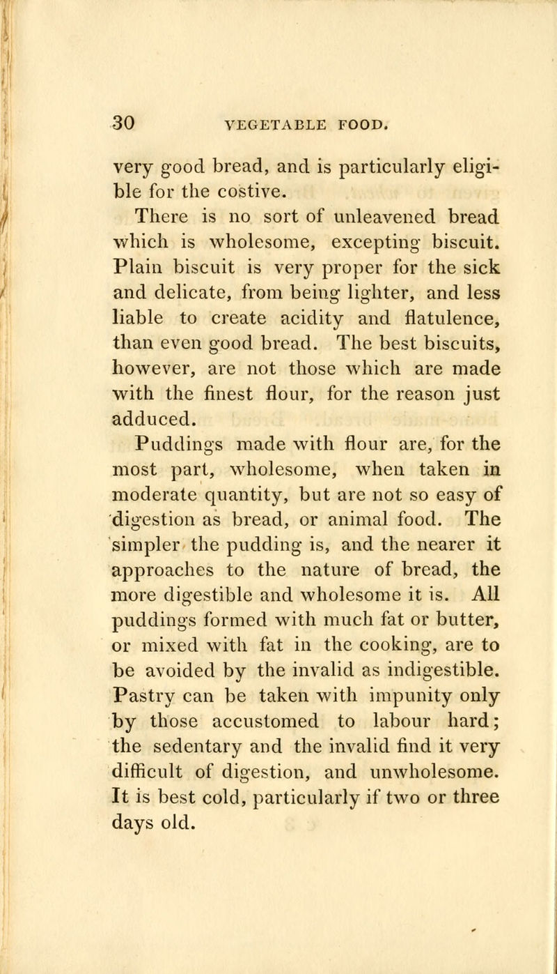 very good bread, and is particularly eligi- ble for the costive. There is no sort of unleavened bread which is wholesome, excepting biscuit. Plain biscuit is very proper for the sick and delicate, from being lighter, and less liable to create acidity and flatulence, than even good bread. The best biscuits, however, are not those which are made with the finest flour, for the reason just adduced. Puddings made with flour are, for the most part, wholesome, when taken in moderate quantity, but are not so easy of digestion as bread, or animal food. The simpler the pudding is, and the nearer it approaches to the nature of bread, the more digestible and wholesome it is. All puddings formed with much fat or butter, or mixed with fat in the cooking, are to be avoided by the invalid as indigestible. Pastry can be taken with impunity only by those accustomed to labour hard; the sedentary and the invalid find it very difficult of digestion, and unwholesome. It is best cold, particularly if two or three days old.