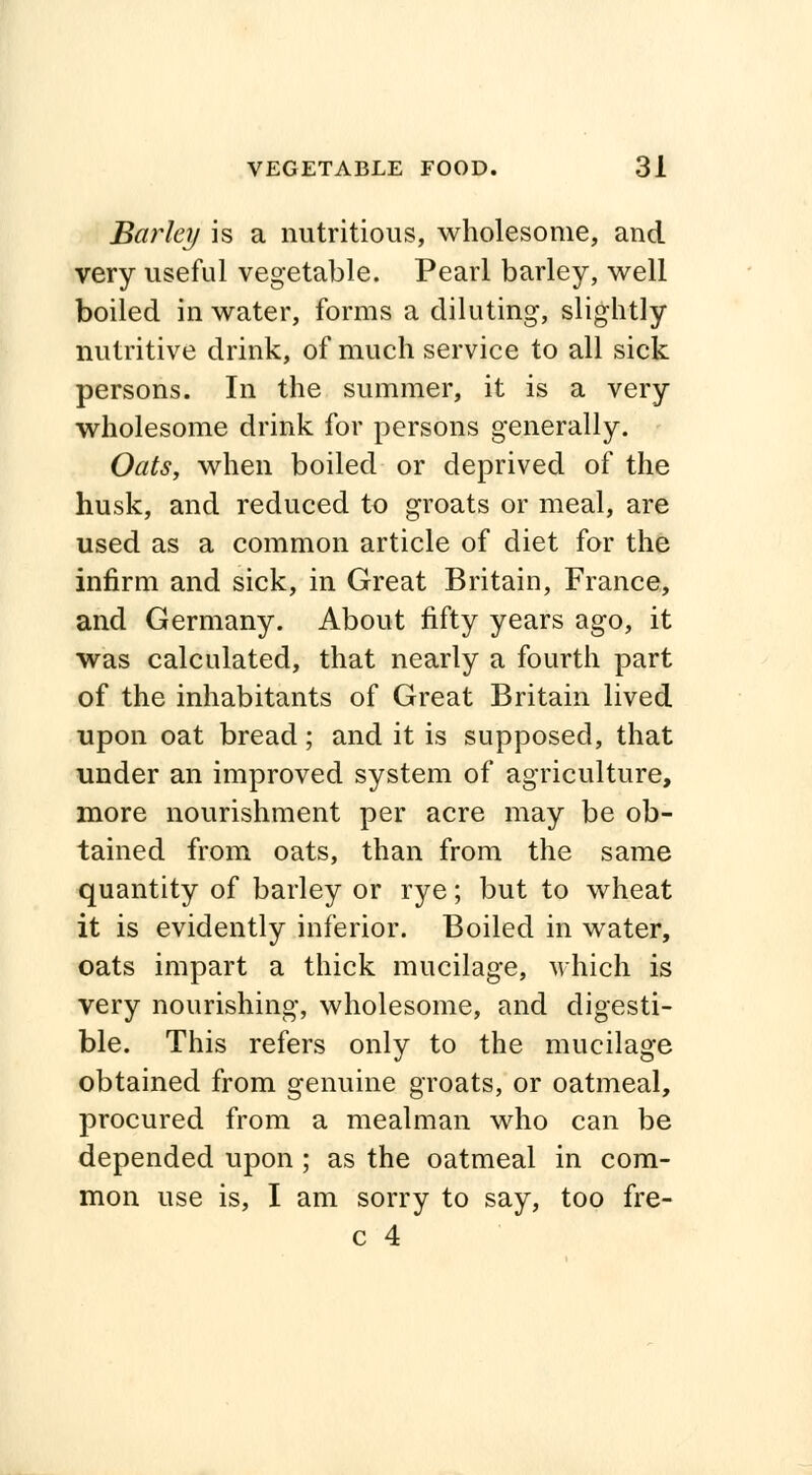 Barley is a nutritious, wholesome, and very useful vegetable. Pearl barley, well boiled in water, forms a diluting, slightly nutritive drink, of much service to all sick persons. In the summer, it is a very wholesome drink for persons generally. Oats, when boiled or deprived of the husk, and reduced to groats or meal, are used as a common article of diet for the infirm and sick, in Great Britain, France, and Germany. About fifty years ago, it was calculated, that nearly a fourth part of the inhabitants of Great Britain lived upon oat bread; and it is supposed, that under an improved system of agriculture, more nourishment per acre may be ob- tained from oats, than from the same quantity of barley or rye; but to wheat it is evidently inferior. Boiled in water, oats impart a thick mucilage, which is very nourishing, wholesome, and digesti- ble. This refers only to the mucilage obtained from genuine groats, or oatmeal, procured from a mealman who can be depended upon; as the oatmeal in com- mon use is, I am sorry to say, too fre- c 4 *