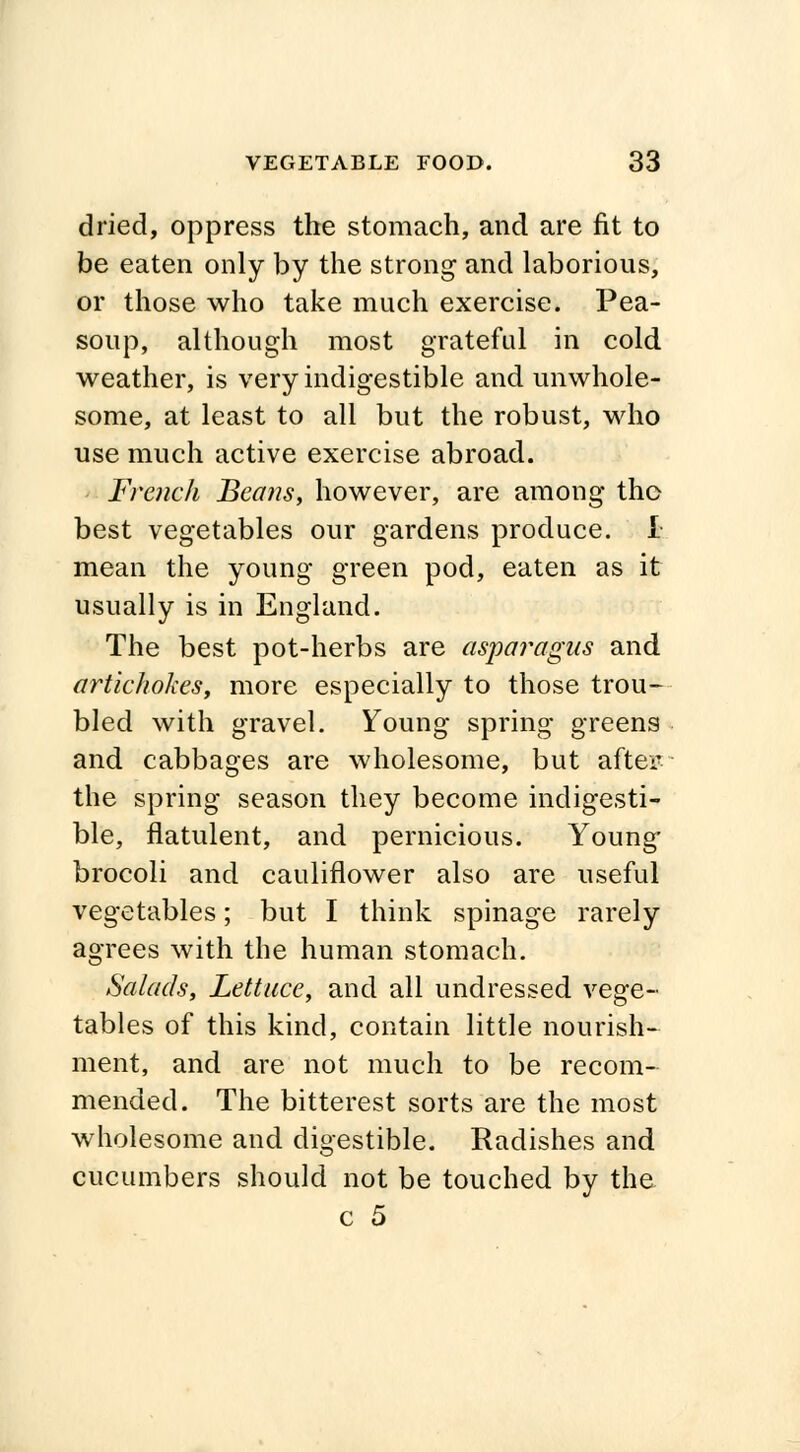 dried, oppress the stomach, and are fit to be eaten only by the strong and laborious, or those who take much exercise. Pea- soup, although most grateful in cold weather, is very indigestible and unwhole- some, at least to all but the robust, who use much active exercise abroad. French Beans, however, are among the best vegetables our gardens produce. I mean the young green pod, eaten as it usually is in England. The best pot-herbs are asparagus and artichokes, more especially to those trou- bled with gravel. Young spring greens and cabbages are wholesome, but after: the spring season they become indigesti- ble, flatulent, and pernicious. Young brocoli and cauliflower also are useful vegetables; but I think spinage rarely agrees with the human stomach. Salads, Lettuce, and all undressed vege- tables of this kind, contain little nourish- ment, and are not much to be recom- mended. The bitterest sorts are the most wholesome and digestible. Radishes and cucumbers should not be touched by the