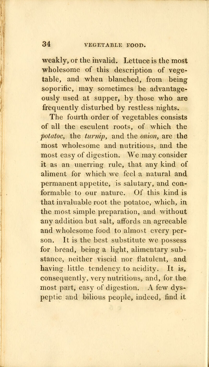 weakly, or the invalid. Lettuce is the most wholesome of this description of vege- table, and when blanched, from being soporific, may sometimes be advantage- ously used at supper, by those who are frequently disturbed by restless nights. The fourth order of vegetables consists of all the esculent roots, of which the potatoc, the turnip, and the onion, are the most wholesome and nutritious, and the most easy of digestion. We may consider it as an unerring rule, that any kind of aliment for which we feel a natural and permanent appetite, is salutary, and con- formable to our nature. Of this kind is that invaluable root the potatoe, which, in the most simple preparation, and without any addition but salt, affords an agreeable and wholesome food to almost every per- son. It is the best substitute we possess for bread, being a light, alimentary sub- stance, neither viscid nor flatulent, and having little tendency to acidity. It is, consequently, very nutritious, and, for the most part, easy of digestion. A few dys- peptic and bilious people, indeed, find it