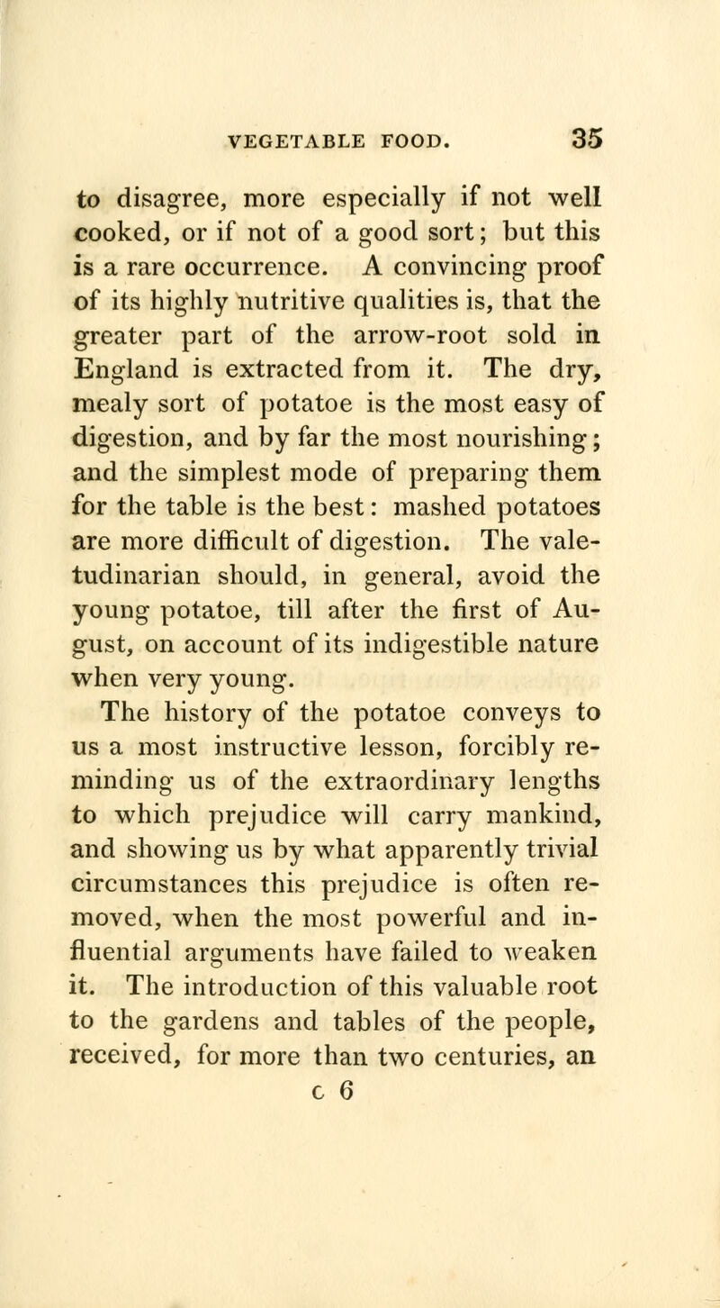 to disagree, more especially if not well cooked, or if not of a good sort; but this is a rare occurrence. A convincing proof of its highly nutritive qualities is, that the greater part of the arrow-root sold in England is extracted from it. The dry, mealy sort of potatoe is the most easy of digestion, and by far the most nourishing; and the simplest mode of preparing them for the table is the best: mashed potatoes are more difficult of digestion. The vale- tudinarian should, in general, avoid the young potatoe, till after the first of Au- gust, on account of its indigestible nature when very young. The history of the potatoe conveys to us a most instructive lesson, forcibly re- minding us of the extraordinary lengths to which prejudice will carry mankind, and showing us by what apparently trivial circumstances this prejudice is often re- moved, when the most powerful and in- fluential arguments have failed to weaken it. The introduction of this valuable root to the gardens and tables of the people, received, for more than two centuries, an