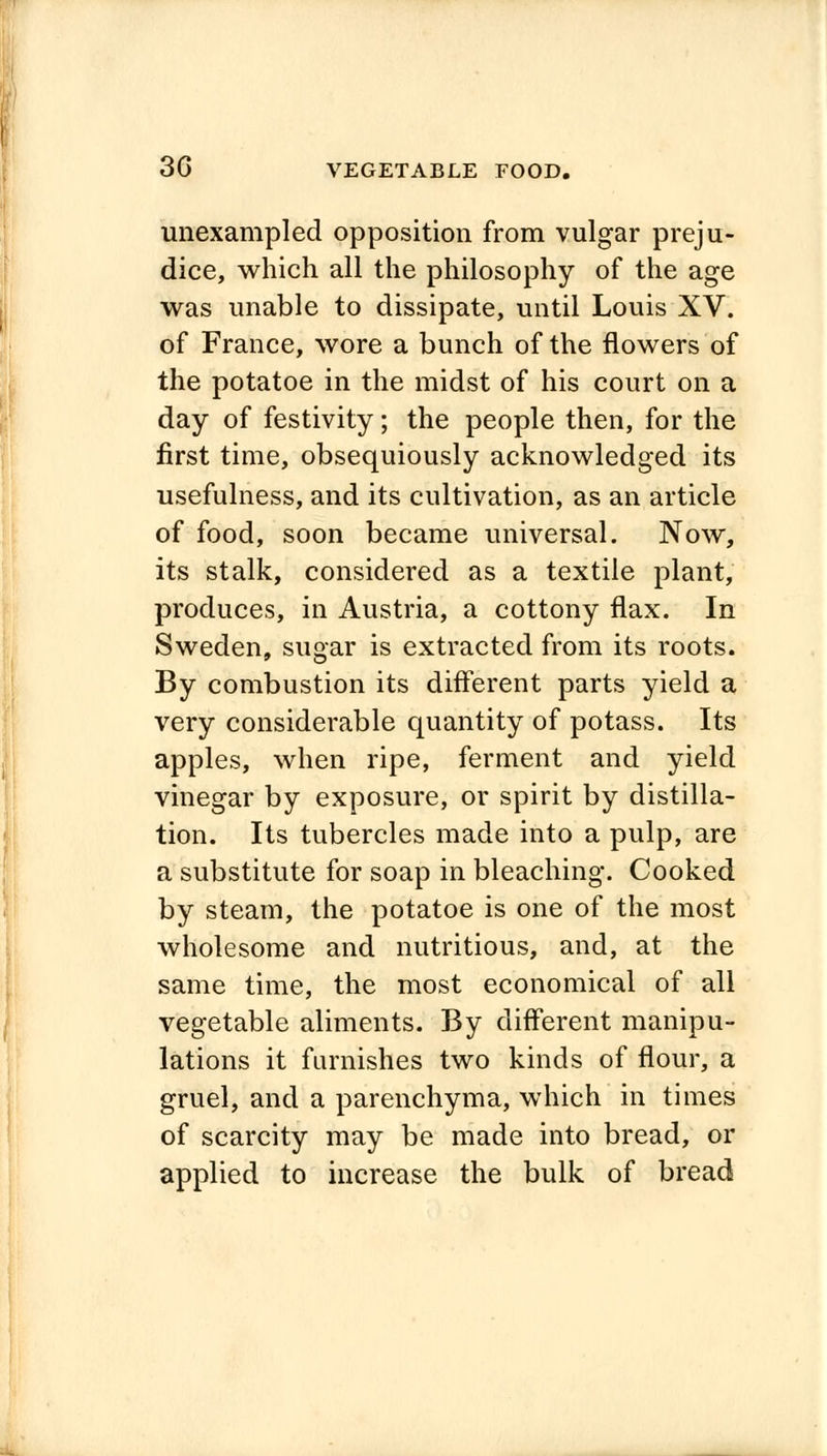 unexampled opposition from vulgar preju- dice, which all the philosophy of the age was unable to dissipate, until Louis XV. of France, wore a bunch of the flowers of the potatoe in the midst of his court on a day of festivity; the people then, for the first time, obsequiously acknowledged its usefulness, and its cultivation, as an article of food, soon became universal. Now, its stalk, considered as a textile plant, produces, in Austria, a cottony flax. In Sweden, sugar is extracted from its roots. By combustion its different parts yield a very considerable quantity of potass. Its apples, when ripe, ferment and yield vinegar by exposure, or spirit by distilla- tion. Its tubercles made into a pulp, are a substitute for soap in bleaching. Cooked by steam, the potatoe is one of the most wholesome and nutritious, and, at the same time, the most economical of all vegetable aliments. By different manipu- lations it furnishes two kinds of flour, a gruel, and a parenchyma, which in times of scarcity may be made into bread, or applied to increase the bulk of bread