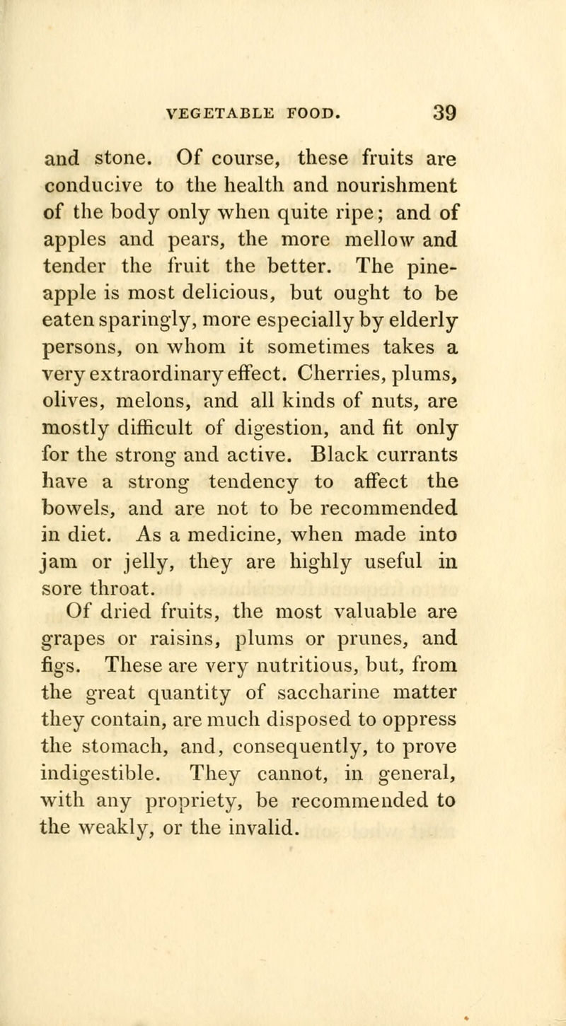 and stone. Of course, these fruits are conducive to the health and nourishment of the body only when quite ripe; and of apples and pears, the more mellow and tender the fruit the better. The pine- apple is most delicious, but ought to be eaten sparingly, more especially by elderly persons, on whom it sometimes takes a very extraordinary effect. Cherries, plums, olives, melons, and all kinds of nuts, are mostly difficult of digestion, and fit only for the strong and active. Black currants have a strong tendency to affect the bowels, and are not to be recommended in diet. As a medicine, when made into jam or jelly, they are highly useful in sore throat. Of dried fruits, the most valuable are grapes or raisins, plums or prunes, and figs. These are very nutritious, but, from the great quantity of saccharine matter they contain, are much disposed to oppress the stomach, and, consequently, to prove indigestible. They cannot, in general, with any propriety, be recommended to the weakly, or the invalid.