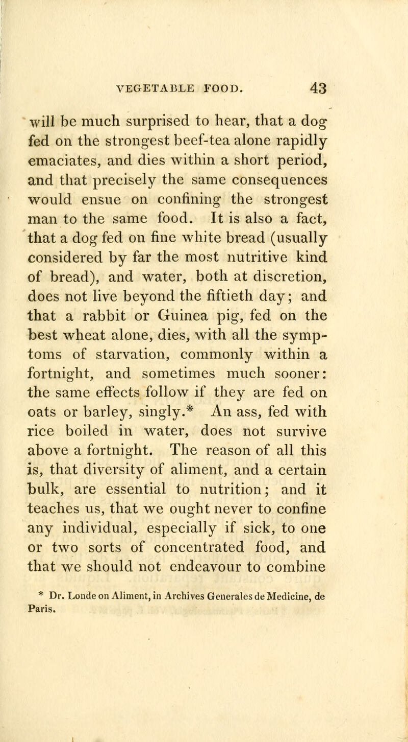 will be much surprised to hear, that a dog fed on the strongest beef-tea alone rapidly emaciates, and dies within a short period, and that precisely the same consequences would ensue on confining the strongest man to the same food. It is also a fact, that a dog fed on fine white bread (usually considered by far the most nutritive kind of bread), and water, both at discretion, does not live beyond the fiftieth day; and that a rabbit or Guinea pig, fed on the best wheat alone, dies, with all the symp- toms of starvation, commonly within a fortnight, and sometimes much sooner: the same effects follow if they are fed on oats or barley, singly.* An ass, fed with rice boiled in water, does not survive above a fortnight. The reason of all this is, that diversity of aliment, and a certain bulk, are essential to nutrition; and it teaches us, that we ought never to confine any individual, especially if sick, to one or two sorts of concentrated food, and that we should not endeavour to combine * Dr. Londe on Aliment, in Archives Generates de Medicine, de Paris.