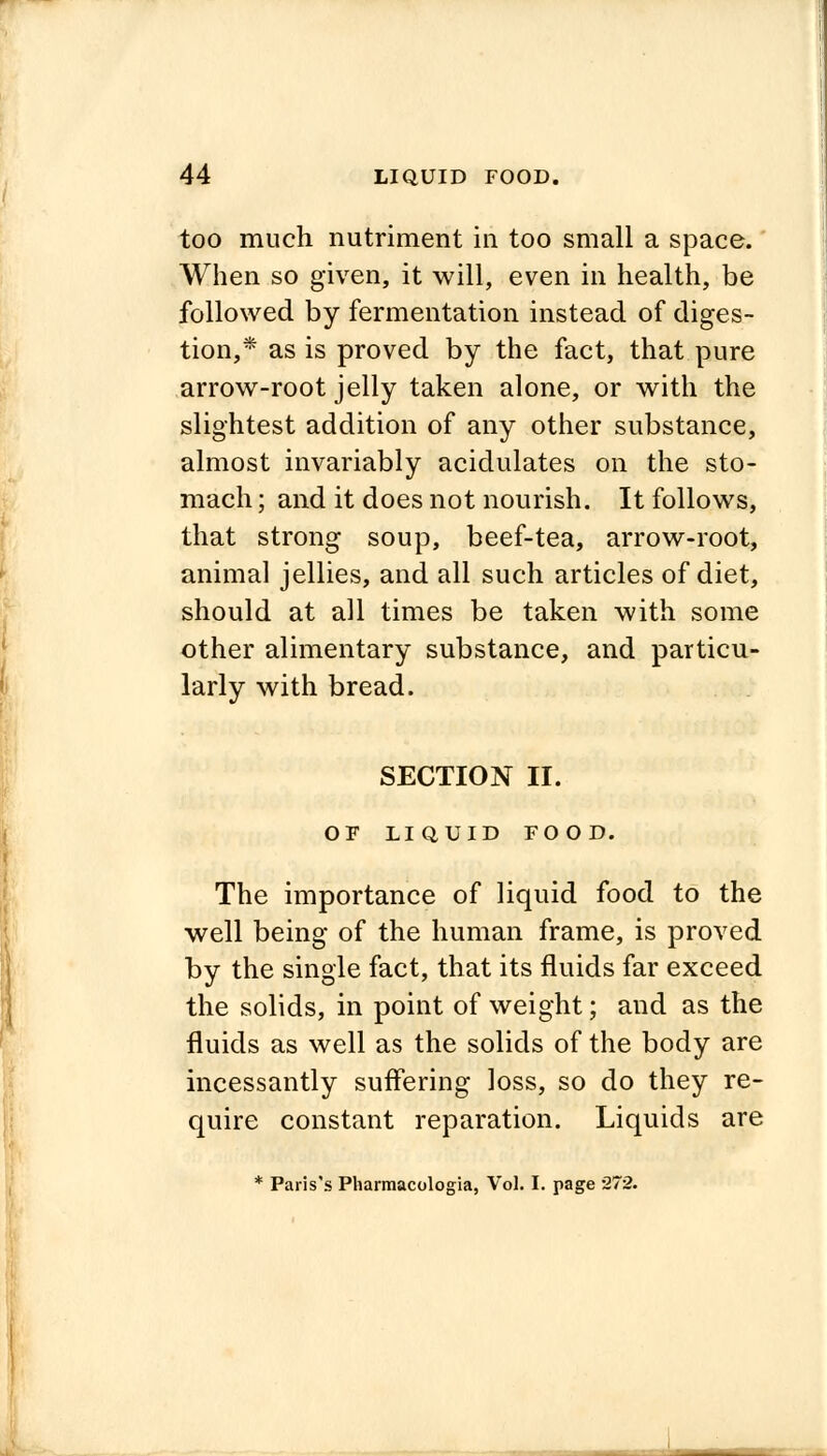 too much nutriment in too small a space. When so given, it will, even in health, be followed by fermentation instead of diges- tion,* as is proved by the fact, that pure arrow-root jelly taken alone, or with the slightest addition of any other substance, almost invariably acidulates on the sto- mach ; and it does not nourish. It follows, that strong soup, beef-tea, arrow-root, animal jellies, and all such articles of diet, should at all times be taken with some other alimentary substance, and particu- larly with bread. SECTION II. OF LIQUID FOOD. The importance of liquid food to the well being of the human frame, is proved by the single fact, that its fluids far exceed the solids, in point of weight; and as the fluids as well as the solids of the body are incessantly suffering loss, so do they re- quire constant reparation. Liquids are * Paris's Pharmacologia, Vol. I. page 272.