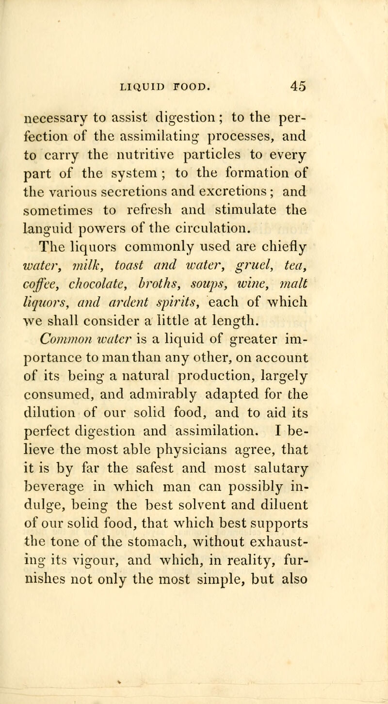 necessary to assist digestion ; to the per- fection of the assimilating processes, and to carry the nutritive particles to every part of the system ; to the formation of the various secretions and excretions; and sometimes to refresh and stimulate the languid powers of the circulation. The liquors commonly used are chiefly water, milk, toast and water, gruel, tea, coffee, chocolate, broths, soups, wine, malt liquors, and ardent spirits, each of which we shall consider a little at length. Common water is a liquid of greater im- portance to man than any other, on account of its being a natural production, largely consumed, and admirably adapted for the dilution of our solid food, and to aid its perfect digestion and assimilation. I be- lieve the most able physicians agree, that it is by far the safest and most salutary beverage in which man can possibly in- dulge, being the best solvent and diluent of our solid food, that which best supports the tone of the stomach, without exhaust- ing its vigour, and which, in reality, fur- nishes not only the most simple, but also