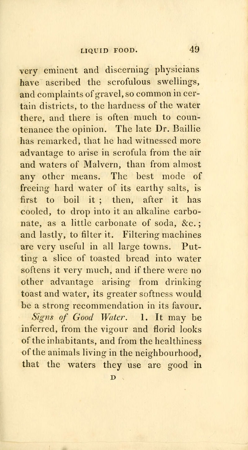 very eminent and discerning physicians have ascribed the scrofulous swellings, and complaints of gravel, so common in cer- tain districts, to the hardness of the water there, and there is often much to coun- tenance the opinion. The late Dr. Baillie has remarked, that he had witnessed more advantage to arise in scrofula from the air and waters of Malvern, than from almost any other means. The best mode of freeing hard water of its earthy salts, is first to boil it ; then, after it has cooled, to drop into it an alkaline carbo- nate, as a little carbonate of soda, &c.; and lastly, to filter it. Filtering machines are very useful in all large towns. Put- ting a slice of toasted bread into water softens it very much, and if there were no other advantage arising from drinking toast and water, its greater softness would be a strong recommendation in its favour. Sig)is of Good Water. 1. It may be inferred, from the vigour and florid looks of the inhabitants, and from the healthiness of the animals living in the neighbourhood, that the waters they use are good in