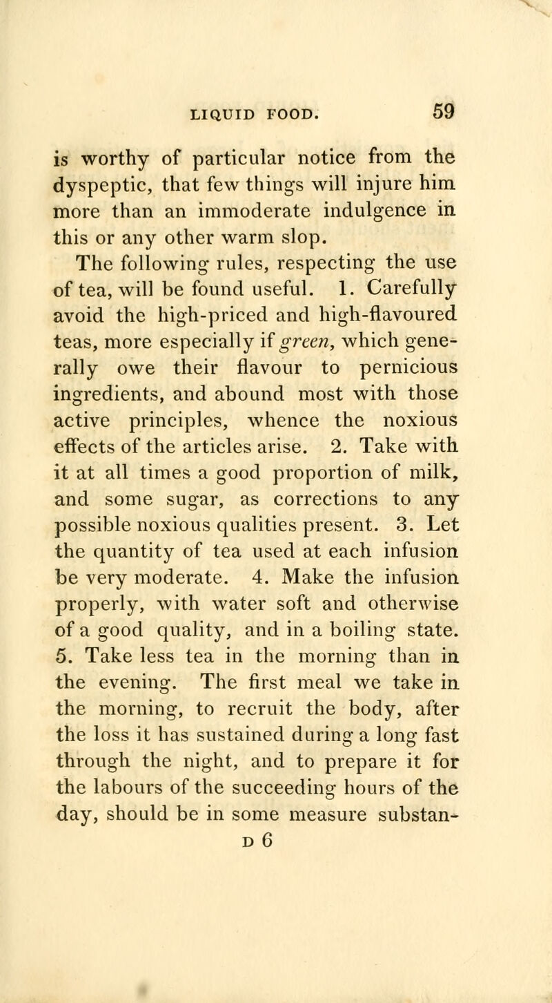 is worthy of particular notice from the dyspeptic, that few things will injure him more than an immoderate indulgence in this or any other warm slop. The following rules, respecting the use of tea, will be found useful. 1. Carefully avoid the high-priced and high-flavoured teas, more especially if green, which gene- rally owe their flavour to pernicious ingredients, and abound most with those active principles, whence the noxious effects of the articles arise. 2. Take with it at all times a good proportion of milk, and some sugar, as corrections to any possible noxious qualities present. 3. Let the quantity of tea used at each infusion be very moderate. 4. Make the infusion properly, with water soft and otherwise of a good quality, and in a boiling state. 5. Take less tea in the morning than in the evening. The first meal we take in the morning, to recruit the body, after the loss it has sustained during a long fast through the night, and to prepare it for the labours of the succeeding hours of the day, should be in some measure substan- d6