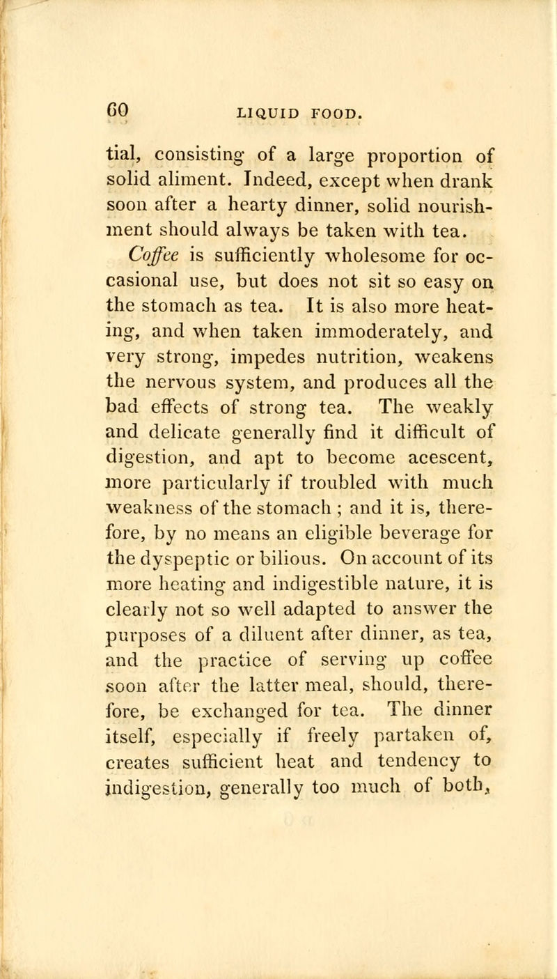 tial, consisting of a large proportion of solid aliment. Indeed, except when drank soon after a hearty dinner, solid nourish- ment should always be taken with tea. Coffee is sufficiently wholesome for oc- casional use, but does not sit so easy on the stomach as tea. It is also more heat- ing, and when taken immoderately, and very strong, impedes nutrition, weakens the nervous system, and produces all the bad effects of strong tea. The weakly and delicate generally find it difficult of digestion, and apt to become acescent, more particularly if troubled with much weakness of the stomach ; and it is, there- fore, by no means an eligible beverage for the dyspeptic or bilious. On account of its more heating and indigestible nature, it is clearly not so well adapted to answer the purposes of a diluent after dinner, as tea, and the practice of serving up coffee soon after the latter meal, should, there- fore, be exchanged for tea. The dinner itself, especially if freely partaken of, creates sufficient heat and tendency to indigestion, generally too much of both,