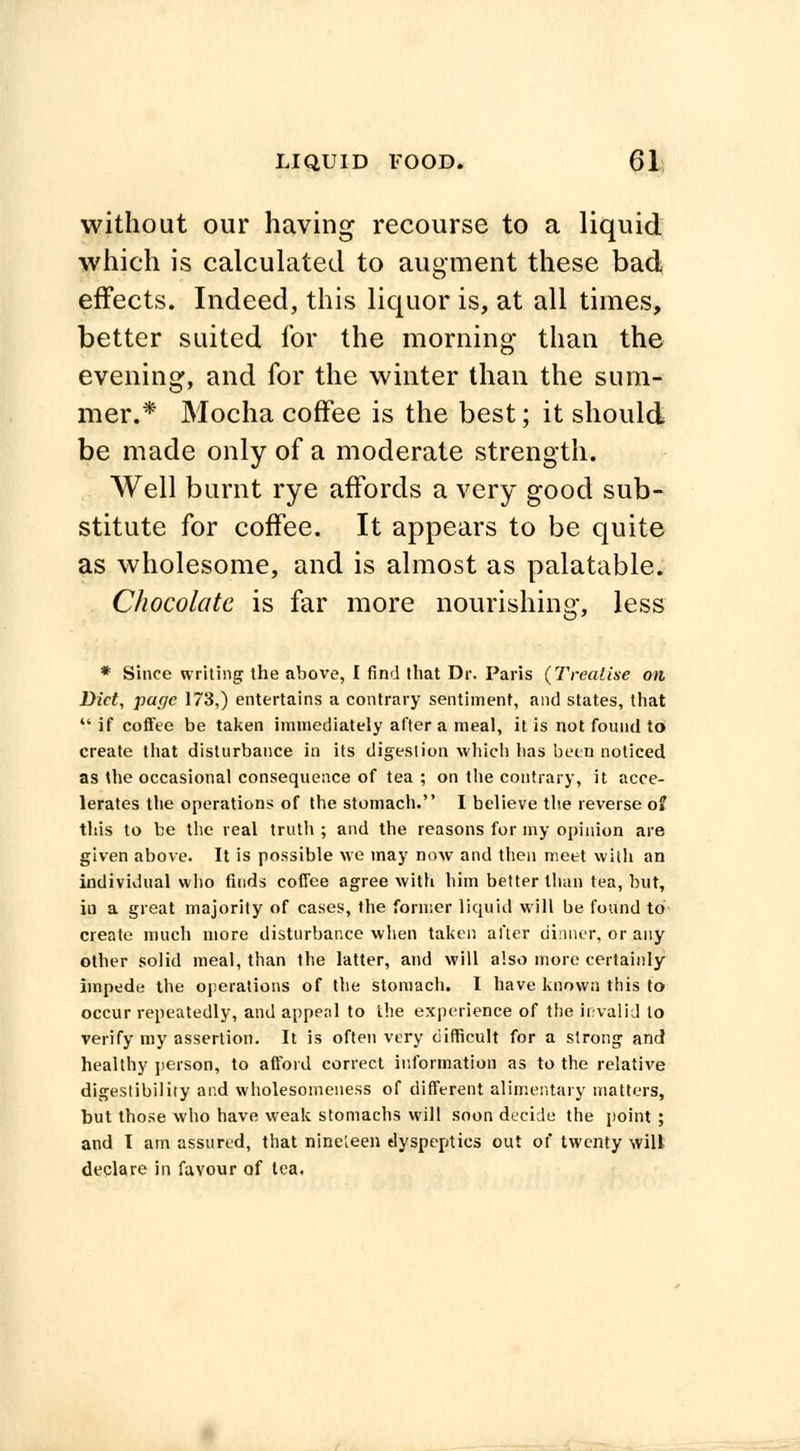 without our having recourse to a liquid which is calculated to augment these bad effects. Indeed, this liquor is, at all times, better suited for the morning than the evening, and for the winter than the sum- mer.* Mocha coffee is the best; it should be made only of a moderate strength. Well burnt rye affords a very good sub- stitute for coffee. It appears to be quite as wholesome, and is almost as palatable. Chocolate is far more nourishing, less * Since writing the above, I find that Dr. Paris (Treatise on, Diet, page 173,) entertains a contrary sentiment, and states, that  if coffee be taken immediately after a meal, it is not found to create that disturbance in its digestion which lias been noticed as the occasional consequence of tea ; on the contrary, it acce- lerates the operations of the stomach. I believe the reverse of this to be the real truth ; and the reasons for my opinion are given above. It is possible we may now and then meet with an individual who finds coffee agree with him better than tea, but, in a great majority of cases, the former liquid will be found to create much more disturbance when taken after dinner, or any other solid meal, than the latter, and will also more certainly impede the operations of the stomach. I have known this to occur repeatedly, and appeal to the experience of the invalid to verify my assertion. It is often very difficult for a strong and healthy person, to afford correct information as to the relative digestibility and wholesomeuess of different alimentary matters, but those who have weak stomachs will soon decide the point ; and I am assured, that nineteen dyspeptics out of twenty will declare in favour of tea.