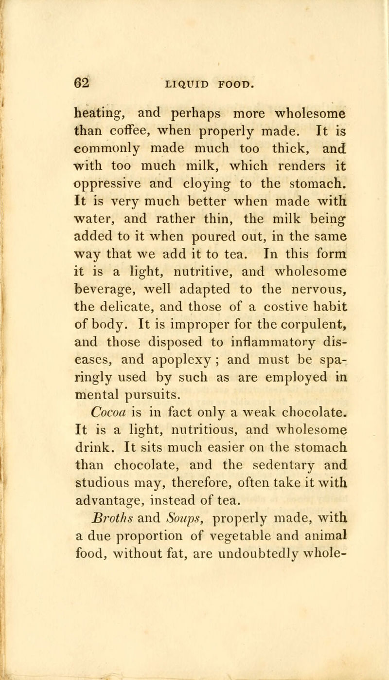 heating, and perhaps more wholesome than coffee, when properly made. It is commonly made much too thick, and with too much milk, which renders it oppressive and cloying to the stomach. It is very much better when made with water, and rather thin, the milk being added to it when poured out, in the same way that we add it to tea. In this form it is a light, nutritive, and wholesome beverage, well adapted to the nervous, the delicate, and those of a costive habit of body. It is improper for the corpulent, and those disposed to inflammatory dis- eases, and apoplexy ; and must be spa- ringly used by such as are employed in mental pursuits. Cocoa is in fact only a weak chocolate. It is a light, nutritious, and wholesome drink. It sits much easier on the stomach than chocolate, and the sedentary and studious may, therefore, often take it with advantage, instead of tea. Broths and Soaps, properly made, with a due proportion of vegetable and animal food, without fat, are undoubtedly whole-