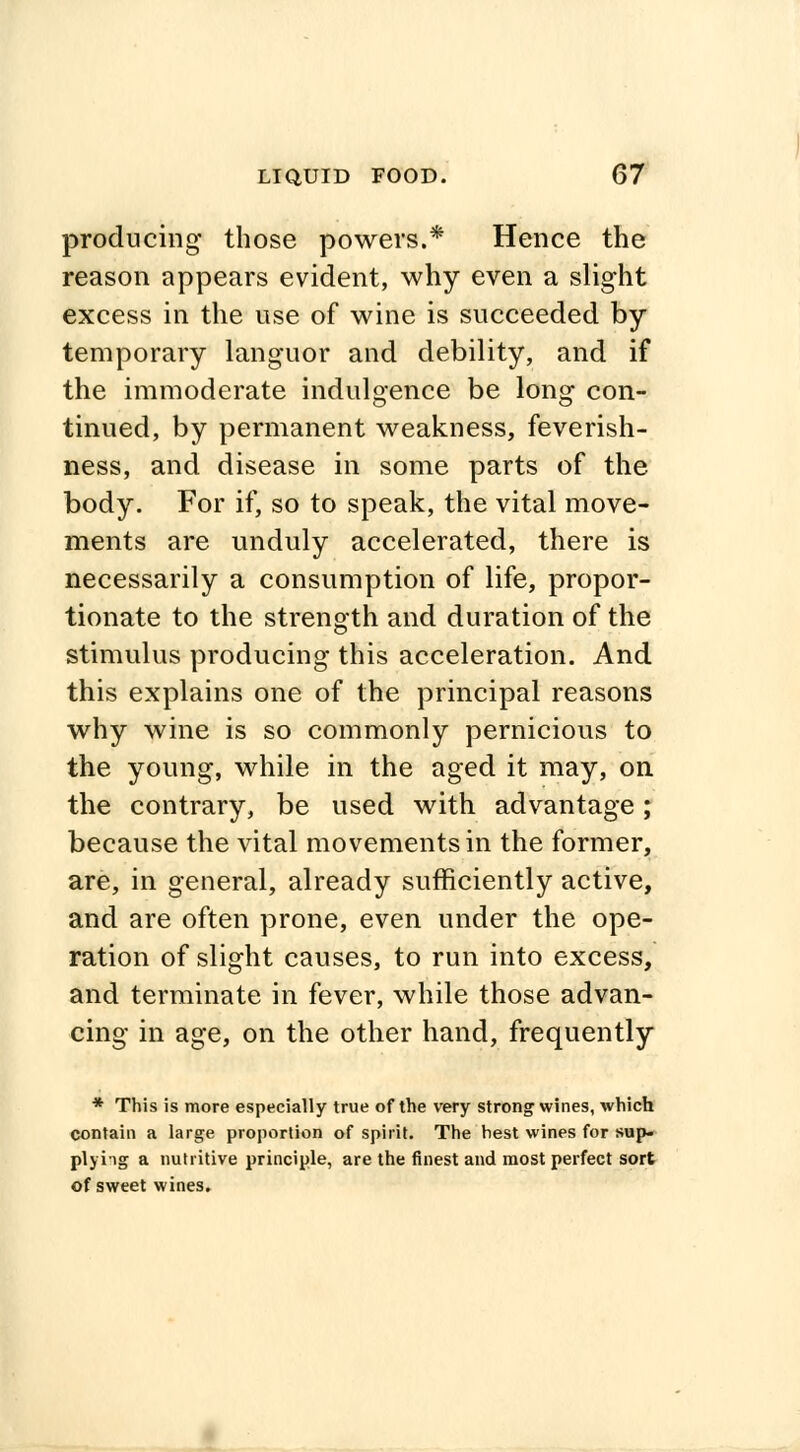 producing those powers.* Hence the reason appears evident, why even a slight excess in the use of wine is succeeded by temporary languor and debility, and if the immoderate indulgence be long con- tinued, by permanent weakness, feverish- ness, and disease in some parts of the body. For if, so to speak, the vital move- ments are unduly accelerated, there is necessarily a consumption of life, propor- tionate to the strength and duration of the stimulus producing this acceleration. And this explains one of the principal reasons why wine is so commonly pernicious to the young, while in the aged it may, on the contrary, be used with advantage; because the vital movements in the former, are, in general, already sufficiently active, and are often prone, even under the ope- ration of slight causes, to run into excess, and terminate in fever, while those advan- cing in age, on the other hand, frequently * This is more especially true of the very strong wines, which contain a large proportion of spirit. The hest wines for sup- plying a nutritive principle, are the finest and most perfect sort of sweet wines.