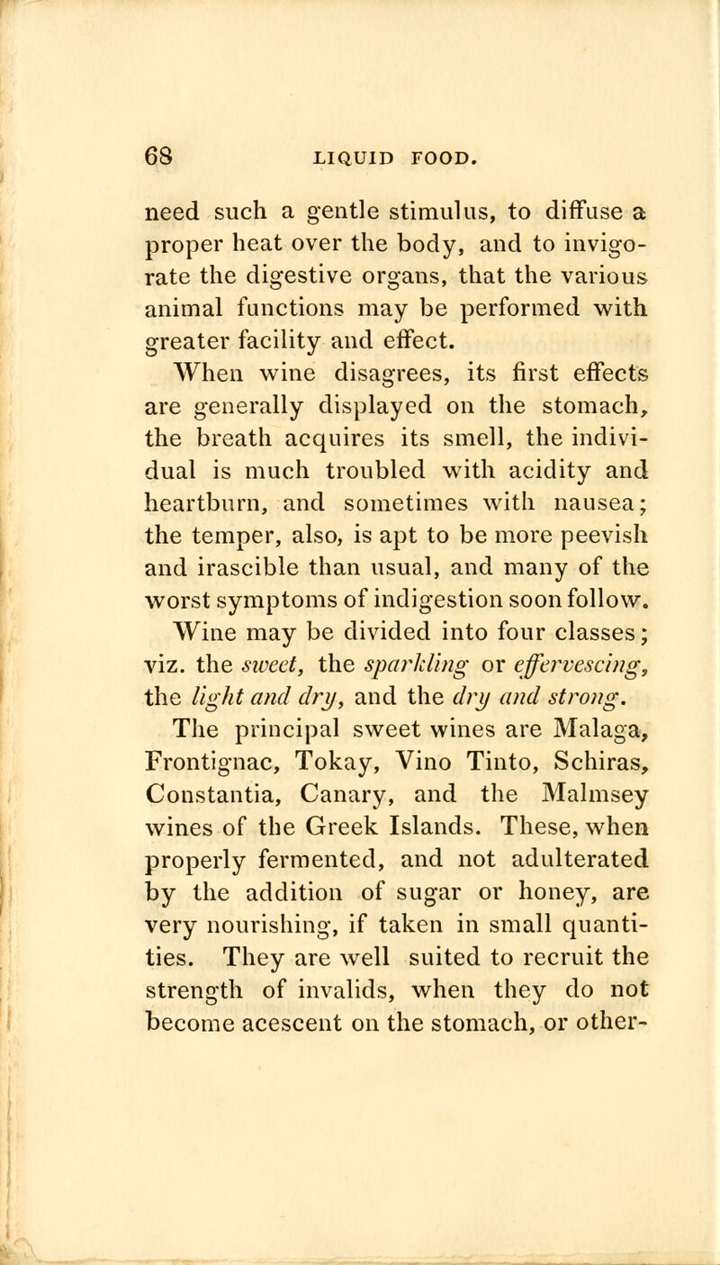 need such a gentle stimulus, to diffuse a proper heat over the body, and to invigo- rate the digestive organs, that the various animal functions may be performed with greater facility and effect. When wine disagrees, its first effects are generally displayed on the stomach, the breath acquires its smell, the indivi- dual is much troubled with acidity and heartburn, and sometimes with nausea; the temper, also, is apt to be more peevish and irascible than usual, and many of the worst symptoms of indigestion soon follow. Wine may be divided into four classes; viz. the sweet, the sparkling or effervescing, the light and dry, and the dry and strong. The principal sweet wines are Malaga, Frontignac, Tokay, Vino Tinto, Schiras, Constantia, Canary, and the Malmsey wines of the Greek Islands. These, when properly fermented, and not adulterated by the addition of sugar or honey, are very nourishing, if taken in small quanti- ties. They are well suited to recruit the strength of invalids, when they do not become acescent on the stomach, or other-