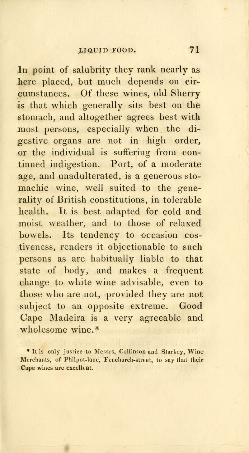 In point of salubrity they rank nearly as here placed, but much depends on cir- cumstances. Of these wines, old Sherry is that which generally sits best on the stomach, and altogether agrees best with most persons, especially when the di- gestive organs are not in high order, or the individual is suffering from con- tinued indigestion. Port, of a moderate age, and unadulterated, is a generous sto- machic wine, well suited to the gene- rality of British constitutions, in tolerable health. It is best adapted for cold and moist weather, and to those of relaxed bowels. Its tendency to occasion cos- tiveness, renders it objectionable to such persons as are habitually liable to that state of body, and makes a frequent change to white wine advisable, even to those who are not, provided they are not subject to an opposite extreme. Good Cape Madeira is a very agreeable and wholesome wine.* * It is only justice to Messrs, Collinson and Starkey, Wine Merchants, of Philpot-lane, Fenchurch-strtet, to say that their Cape wines are excellent.