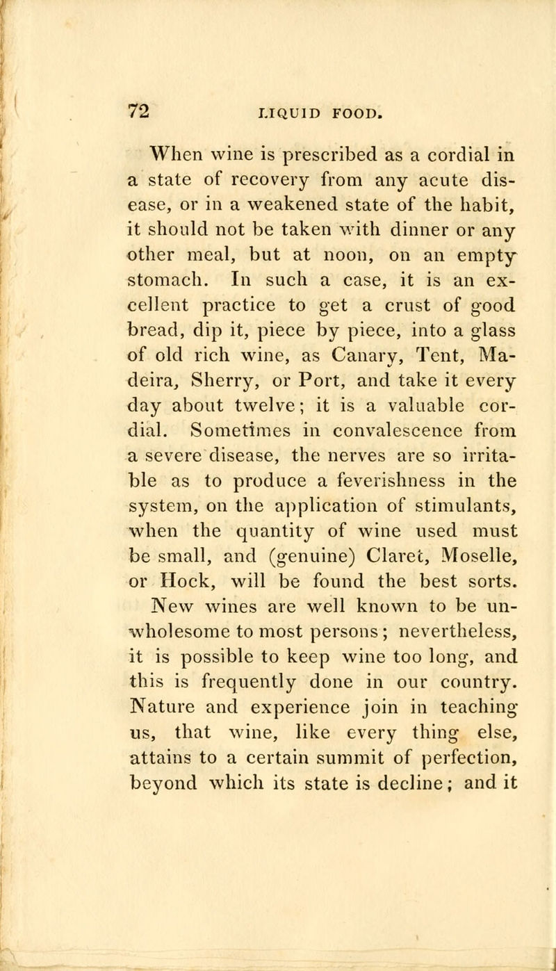 When wine is prescribed as a cordial in a state of recovery from any acute dis- ease, or in a weakened state of the habit, it should not be taken with dinner or any other meal, but at noon, on an empty stomach. In such a case, it is an ex- cellent practice to get a crust of good bread, dip it, piece by piece, into a glass of old rich wine, as Canary, Tent, Ma- deira, Sherry, or Port, and take it every day about twelve; it is a valuable cor- dial. Sometimes in convalescence from a severe disease, the nerves are so irrita- ble as to produce a feverishness in the system, on the application of stimulants, when the quantity of wine used must be small, and (genuine) Claret, Moselle, or Hock, will be found the best sorts. New wines are well known to be un- wholesome to most persons; nevertheless, it is possible to keep wine too long, and this is frequently done in our country. Nature and experience join in teaching us, that wine, like every thing else, attains to a certain summit of perfection, beyond which its state is decline; and it