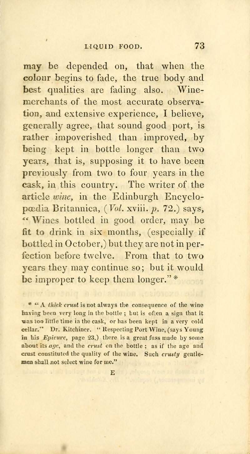 may be depended on, that when the colour begins to fade, the true body and best qualities are facling• also. Wine- merehants of the most accurate observa- tion, and extensive experience, I believe, generally agree, that sound good port, is rather impoverished than improved, by being kept in bottle longer than two years, that is, supposing it to have been previously from two to four years in the cask, in this country. The writer of the article wine, in the Edinburgh Encyclo- poedia Britannica, (Vol. xviii. p. 72.) says, f Wines bottled in good order, may be fit to drink in six months, (especially if bottled in October,) but they are not in per- fection before twelve. From that to two years they may continue so; but it would be improper to keep them longer.* *  A thick (rust is not always the consequence of the wine baring been very long in the bottle ; but is oflen a sign that it \&as too little time in the cask, or has been kept in a very cold cclLar. Dr. Kitchiner.  Respecting Port Wine, (says Young iu bis Epicure, page 23,) there is a great fuss made by some abont its age, and the crust on the bottle ; as if the age and crust constituted the quality of the wine. Such crusty gentle- men shall not select wine for me. E