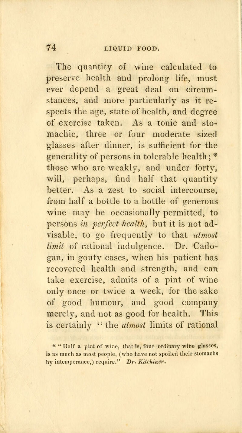 The quantity of wine calculated to preserve health and prolong life, must ever depend a great deal on circum- stances, and more particularly as it re- spects the age, state of health, and degree of exercise taken. As a tonic and sto- machic, three or four moderate sized glasses after dinner, is sufficient for the generality of persons in tolerable health; * those who are weakly, and under forty, will, perhaps, find half that quantity better. As a zest to social intercourse, from half a bottle to a bottle of generous wine may be occasionally permitted, to persons in perfect health, but it is not ad- visable, to go frequently to that utmost limit of rational indulgence. Dr. Cado- gan, in gouty cases, when his patient has recovered health and strength, and can take exercise, admits of a pint of wine only once or twice a week, for the sake of good humour, and good company merely, and not as good for health. This is certainly  the utmost limits of rational * Half a pint of wine, that is, four ordinary wine glasses, is as much as most people, (who have not spoiled their stomachs by intemperance,) require. Dr. Kilchiner.