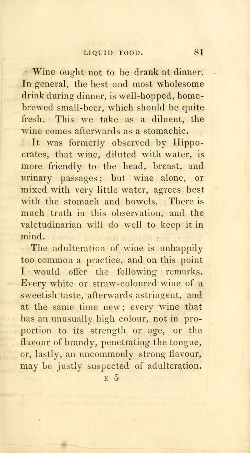 i Wine ought not to be drank at dinner. In general, the best and most wholesome drink during dinner, is well-hopped, home- brewed small-beer, which should be quite fresh. This we take as a diluent, the wine comes afterwards as a stomachic. It was formerly observed by Hippo- crates, that wine, diluted with water, is more friendly to the head, breast, and urinary passages; but wine alone, or mixed with very little water, agrees best with the stomach and bowels. There is much truth in this observation, and the valetudinarian will do well to keep it in mind. The adulteration of wine is unhappily too common a practice, and on this point I would offer the following remarks. Every white or straw-coloured wine of a sweetish taste, afterwards astringent, and at the same time new; every wine that has an unusually high colour, not in pro- portion to its strength or age, or the flavour of brandy, penetrating the tongue, or, lastly, an uncommonly strong flavour, may be justly suspected of adulteration. e 5