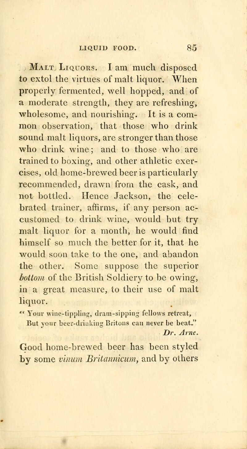 Malt Liquors. I am much disposed to extol the virtues of malt liquor. When properly fermented, well hopped, and of a moderate strength, they are refreshing, wholesome, and nourishing. It is a com- mon observation, that those who drink sound malt liquors, are stronger than those who drink wine; and to those who are trained to boxing, and other athletic exer- cises, old home-brewed beer is particularly recommended, drawn from the cask, and not bottled. Hence Jackson, the cele- brated trainer, affirms, if any person ac- customed to drink wine, would but try malt liquor for a month, he would find himself so much the better for it, that he would soon take to the one, and abandon the other. Some suppose the superior bottom of the British Soldiery to be owing, in a great measure, to their use of malt liquor. ** Your wine-tippling, dram-sipping fellows retreat, But your beer-drinking Britons can never be beat. Dr. Arne, Good home-brewed beer has been styled by some vinum Britannicum, and by others