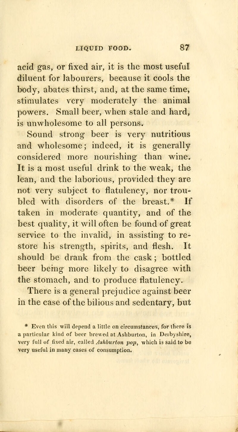 acid gas, or fixed air, it is the most useful diluent for labourers, because it cools the body, abates thirst, and, at the same time, stimulates very moderately the animal powers. Small beer, when stale and hard, is unwholesome to all persons. Sound strong beer is very nutritious and wholesome; indeed, it is generally considered more nourishing than wine. It is a most useful drink to the weak, the lean, and the laborious, provided they are not very subject to flatulency, nor trou- bled with disorders of the breast.* If taken in moderate quantity, and of the best quality, it will often be found of great service to the invalid, in assisting to re- store his strength, spirits, and flesh. It should be drank from the cask; bottled beer being more likely to disagree with the stomach, and to produce flatulency. There is a general prejudice against beer in the case of the bilious and sedentary, but * Even this will depend a little on circumstances, for there is a particular kind of beer brewed at Ashburton, in Deibyshire, very full of fixed air, called Ashburton pop, which is said to be very useful in many cases of consumption.