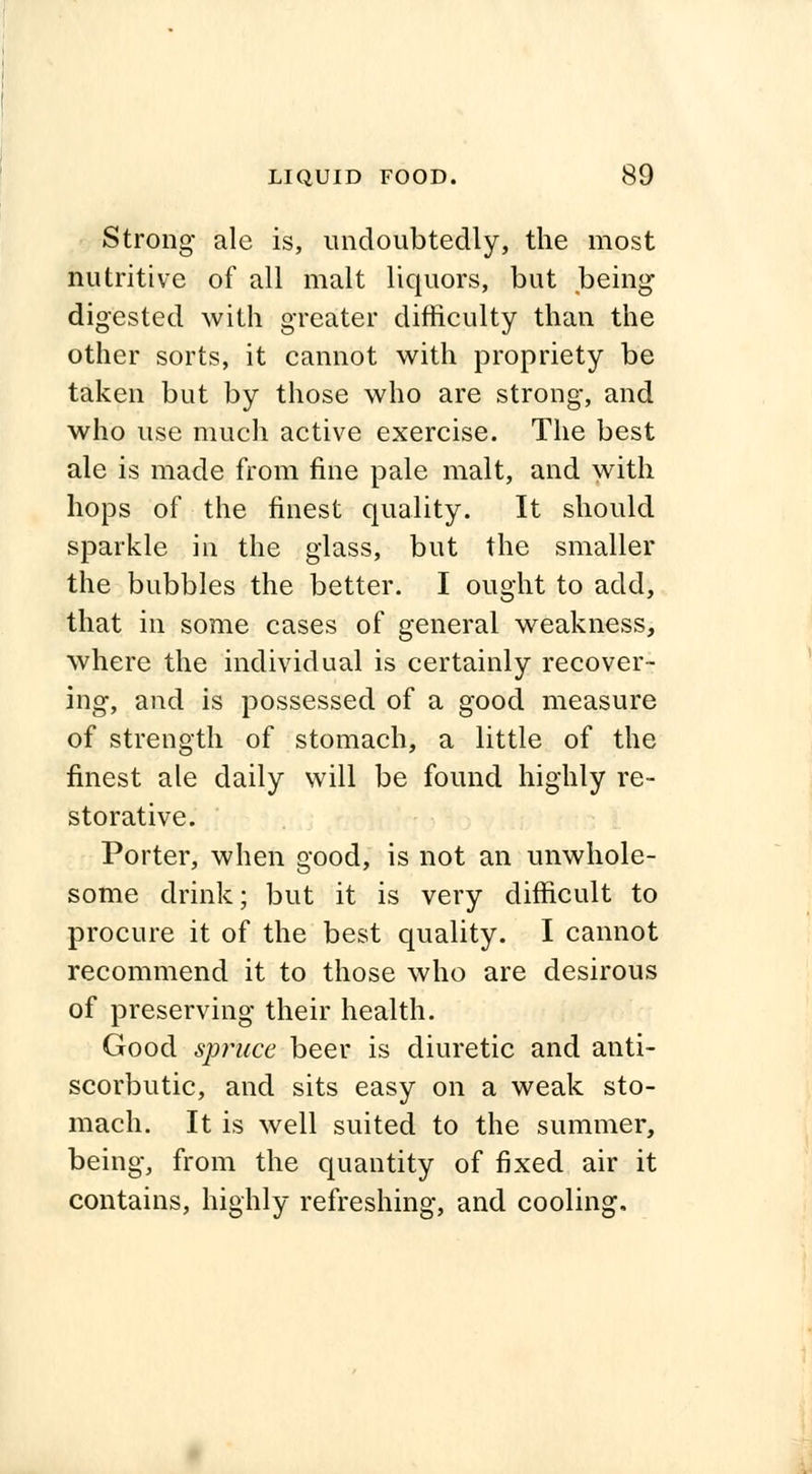Strong ale is, undoubtedly, the most nutritive of all malt liquors, but being- digested with greater difficulty than the other sorts, it cannot with propriety be taken but by those who are strong, and who use much active exercise. The best ale is made from fine pale malt, and with hops of the finest quality. It should sparkle id the glass, but the smaller the bubbles the better. I ought to add, that in some cases of general weakness, where the individual is certainly recover- ing, and is possessed of a good measure of strength of stomach, a little of the finest ale daily will be found highly re- storative. Porter, when good, is not an unwhole- some drink; but it is very difficult to procure it of the best quality. I cannot recommend it to those who are desirous of preserving their health. Good spruce beer is diuretic and anti- scorbutic, and sits easy on a weak sto- mach. It is well suited to the summer, being, from the quantity of fixed air it contains, highly refreshing, and cooling.