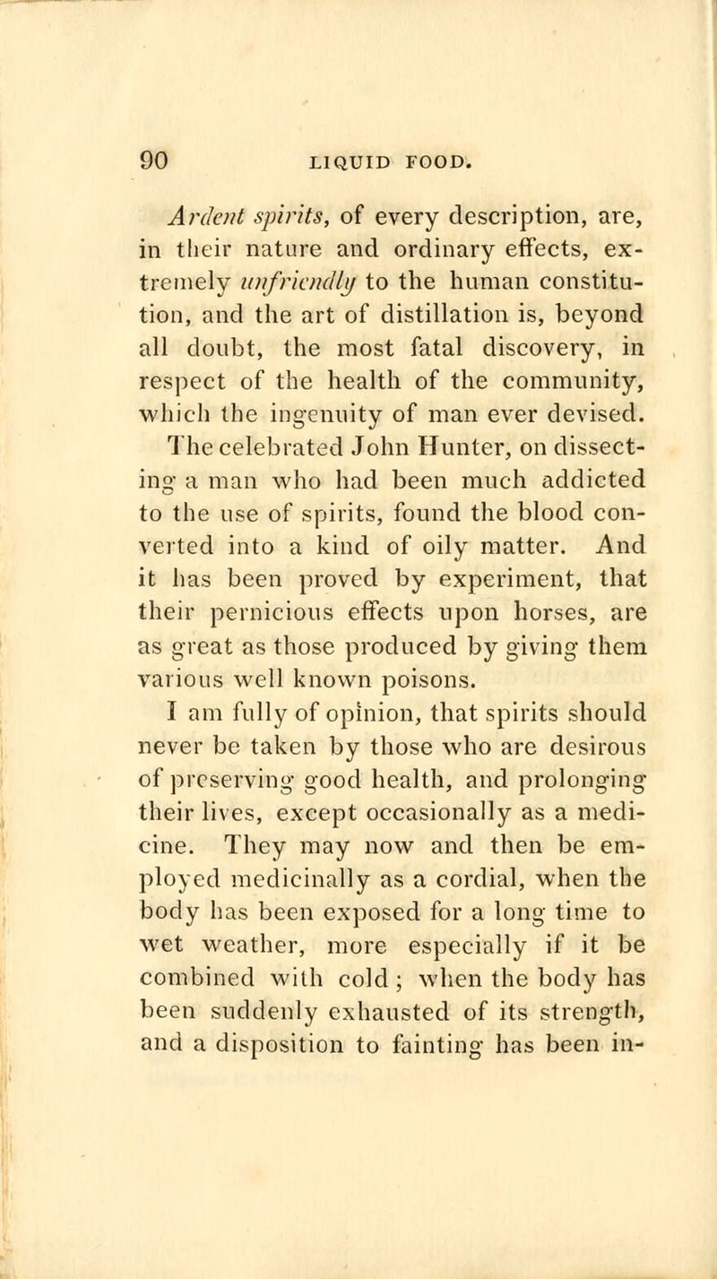 Ardent spirits, of every description, are, in their nature and ordinary effects, ex- tremely unfriendly to the human constitu- tion, and the art of distillation is, beyond all doubt, the most fatal discovery, in respect of the health of the community, which the ingenuity of man ever devised. The celebrated John Hunter, on dissect- ing a man who had been much addicted to the use of spirits, found the blood con- verted into a kind of oily matter. And it has been proved by experiment, that their pernicious effects upon horses, are as great as those produced by giving them various well known poisons. I am fully of opinion, that spirits should never be taken by those who are desirous of preserving good health, and prolonging their lives, except occasionally as a medi- cine. They may now and then be em- ployed medicinally as a cordial, when the body has been exposed for a long time to wet weather, more especially if it be combined with cold ; when the body has been suddenly exhausted of its strength, and a disposition to fainting has been in-