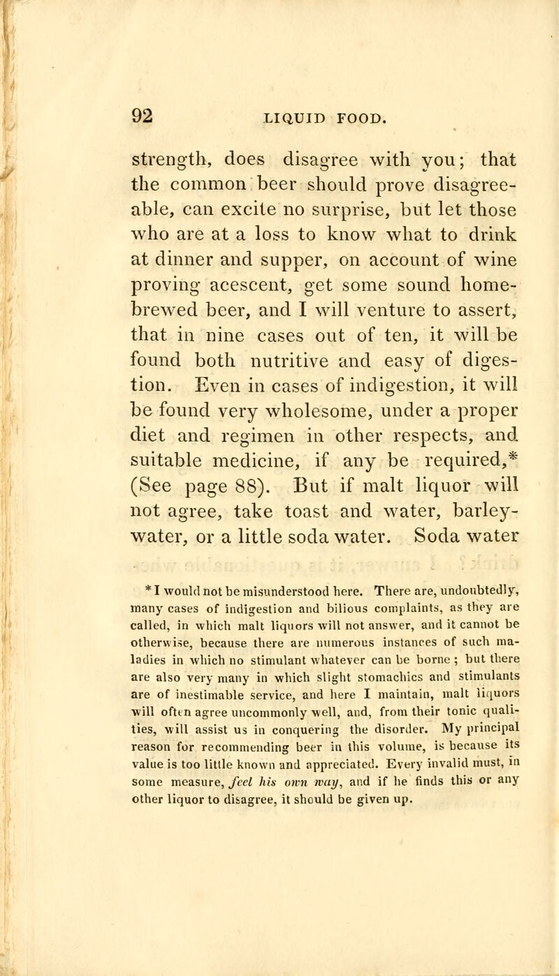 strength, does disagree with you; that the common beer should prove disagree- able, can excite no surprise, but let those who are at a loss to know what to drink at dinner and supper, on account of wine proving acescent, get some sound home- brewed beer, and I will venture to assert, that in nine cases out of ten, it will be found both nutritive and easy of diges- tion. Even in cases of indigestion, it will be found very wholesome, under a proper diet and regimen in other respects, and suitable medicine, if any be required,* (See page 88). But if malt liquor will not agree, take toast and water, barley- water, or a little soda water. Soda water * I would not be misunderstood here. There are, undoubtedly, many cases of indigestion and bilious complaints, as they are called, in which malt liquors will not answer, and it cannot be otherwise, because there are numerous instances of such ma- ladies in which no stimulant whatever can be borne ; but there are also very many in which slight stomachics and stimulants are of inestimable service, and here I maintain, malt liquors will ofttn agree uncommonly well, and, from their tonic quali- ties, will assist us in conquering the disorder. My principal reason for recommending beer in this volume, is because its value is too little known and appreciated. Every invalid must, in some measure, feel his own way, and if he finds this or any other liquor to disagree, it should be given up.