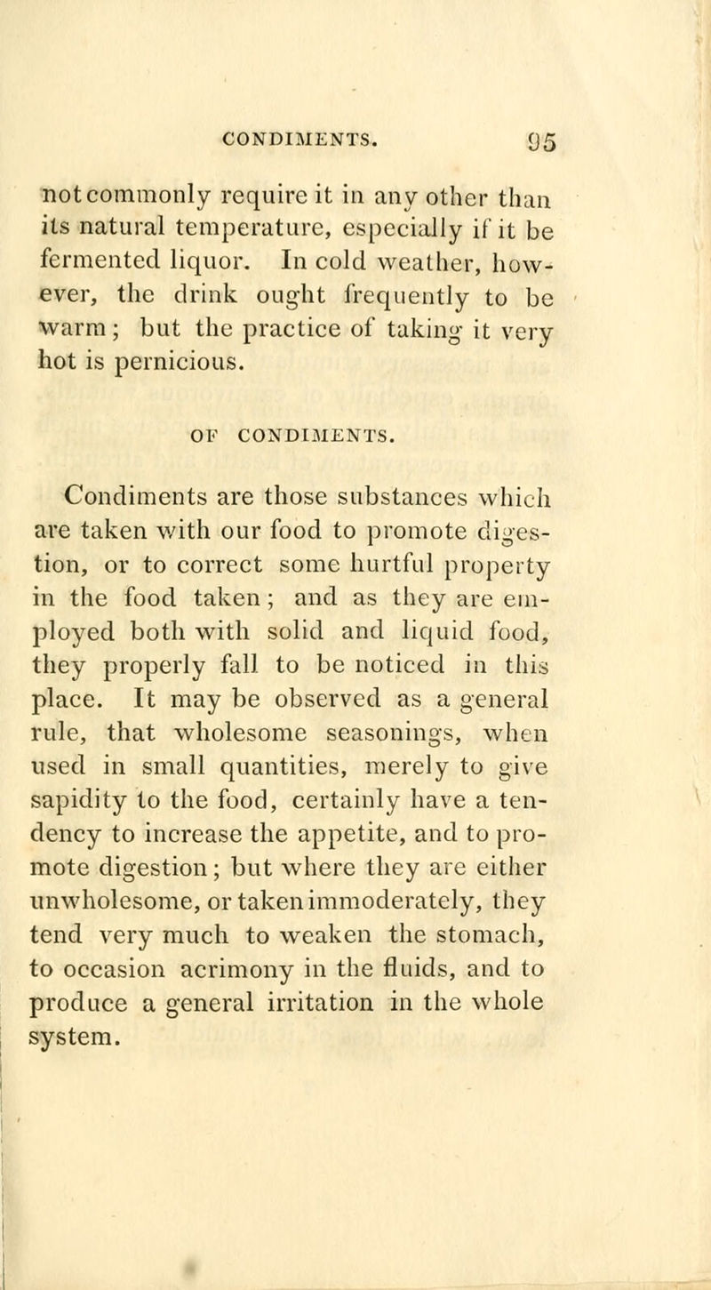 not commonly require it in any other than its natural temperature, especially if it be fermented liquor. In cold weather, how- ever, the drink ought frequently to be warm; but the practice of taking it very hot is pernicious. OF CONDIMENTS. Condiments are those substances which are taken with our food to promote diges- tion, or to correct some hurtful property in the food taken; and as they are em- ployed both with solid and liquid food, they properly fall to be noticed in this place. It may be observed as a general rule, that wholesome seasonings, when used in small quantities, merely to give sapidity to the food, certainly have a ten- dency to increase the appetite, and to pro- mote digestion; but where they are either unwholesome, or taken immoderately, they tend very much to weaken the stomach, to occasion acrimony in the fluids, and to produce a general irritation in the whole system.