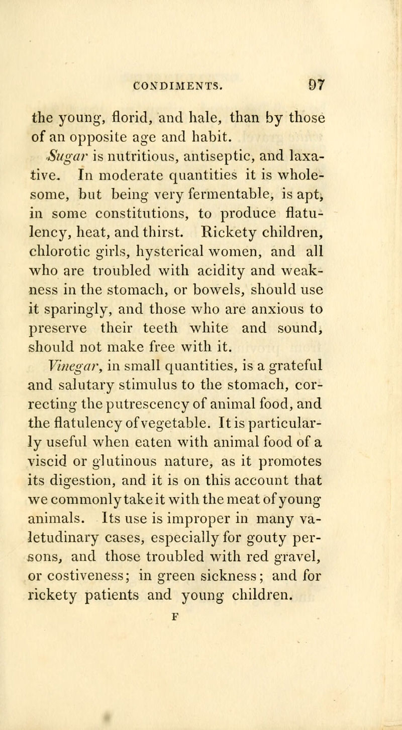 the young, florid, and hale, than by those of an opposite age and habit. Sugar is nutritious, antiseptic, and laxa- tive. In moderate quantities it is whole- some, but being very fermentable, is apt, in some constitutions, to produce flatu- lency, heat, and thirst. Rickety children, chlorotic girls, hysterical women, and all who are troubled with acidity and weak- ness in the stomach, or bowels, should use it sparingly, and those who are anxious to preserve their teeth white and sound, should not make free with it. Vinegar, in small quantities, is a grateful and salutary stimulus to the stomach, cor- recting the putrescency of animal food, and the flatulency of vegetable. It is particular- ly useful when eaten with animal food of a viscid or glutinous nature, as it promotes its digestion, and it is on this account that we commonly take it with the meat of young- animals. Its use is improper in many va- letudinary cases, especially for gouty per- sons, and those troubled with red gravel, or costiveness; in green sickness; and for rickety patients and young children.