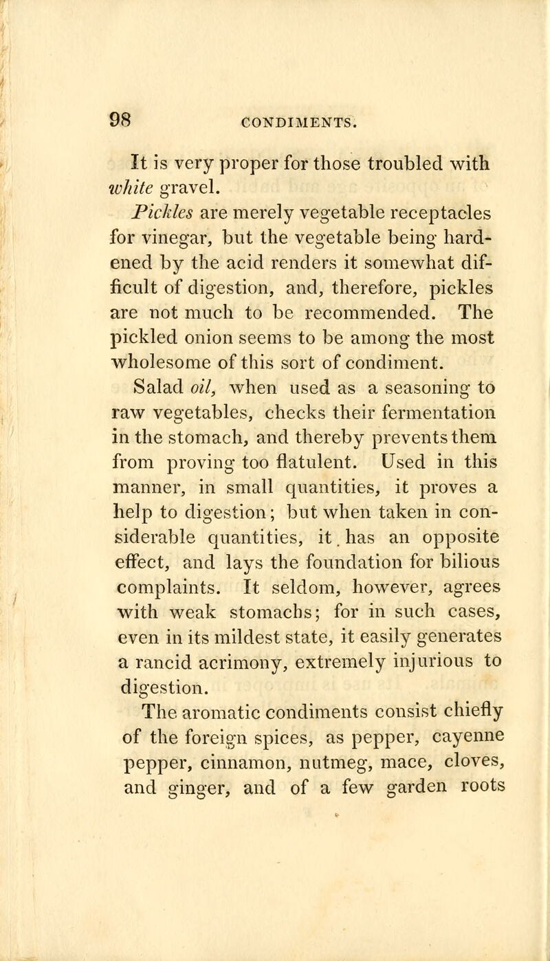 It is very proper for those troubled with white gravel. Pickles are merely vegetable receptacles for vinegar, but the vegetable being hard- ened by the acid renders it somewhat dif- ficult of digestion, and, therefore, pickles are not much to be recommended. The pickled onion seems to be among the most wholesome of this sort of condiment. Salad oil, when used as a seasoning to raw vegetables, checks their fermentation in the stomach, and thereby prevents them from proving too flatulent. Used in this manner, in small quantities, it proves a help to digestion; but when taken in con- siderable quantities, it. has an opposite effect, and lays the foundation for bilious complaints. It seldom, however, agrees with weak stomachs; for in such cases, even in its mildest state, it easily generates a rancid acrimony, extremely injurious to digestion. The aromatic condiments consist chiefly of the foreign spices, as pepper, cayenne pepper, cinnamon, nutmeg, mace, cloves, and ginger, and of a few garden roots