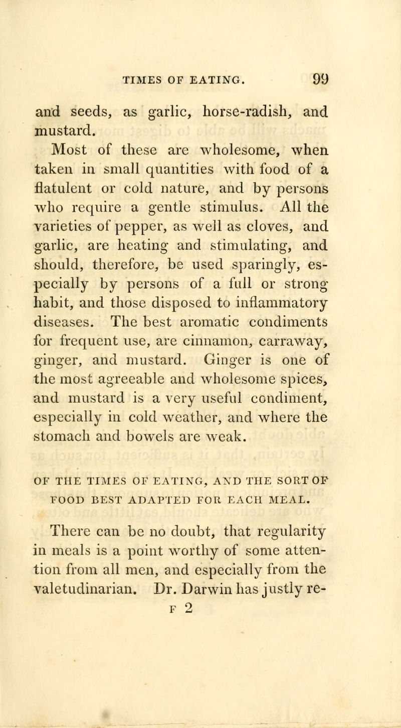 and seeds, as garlic, horse-radish, and mustard. Most of these are wholesome, when taken in small quantities with food of a flatulent or cold nature, and hy persons who require a gentle stimulus. All the varieties of pepper, as well as cloves, and garlic, are heating and stimulating, and should, therefore, be used sparingly, es- pecially by persons of a full or strong habit, and those disposed to inflammatory diseases. The best aromatic condiments for frequent use, are cinnamon, carraway, ginger, and mustard. Ginger is one of the most agreeable and wholesome spices, and mustard is a very useful condiment, especially in cold weather, and where the stomach and bowels are weak. OF THE TIMES OF EATING, AND THE SORT OF FOOD BEST ADAPTED FOR EACH MEAL. There can be no doubt, that regularity in meals is a point worthy of some atten- tion from all men, and especially from the valetudinarian. Dr. Darwin has justly re-