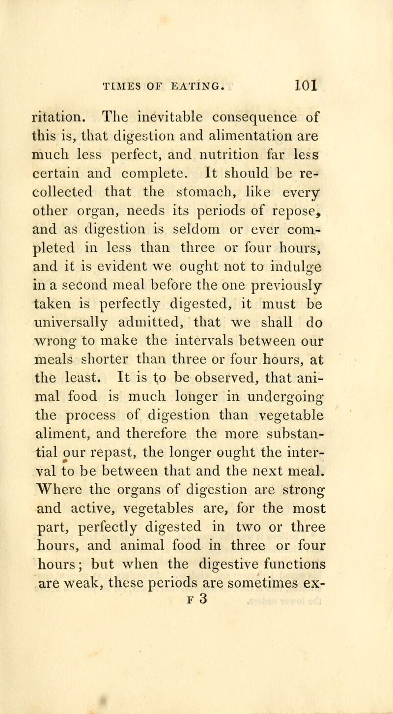 ritation. The inevitable consequence of this is, that digestion and alimentation are much less perfect, and nutrition far less certain and complete. It should be re- collected that the stomach, like every other organ, needs its periods of repose, and as digestion is seldom or ever com- pleted in less than three or four hours, and it is evident we ought not to indulge in a second meal before the one previously taken is perfectly digested, it must be universally admitted, that we shall do wrong to make the intervals between our meals shorter than three or four hours, at the least. It is to be observed, that ani- mal food is much longer in undergoing the process of digestion than vegetable aliment, and therefore the more substan- tial our repast, the longer ought the inter- val to be between that and the next meal. Where the organs of digestion are strong and active, vegetables are, for the most part, perfectly digested in two or three hours, and animal food in three or four hours; but when the digestive functions are weak, these periods are sometimes ex-