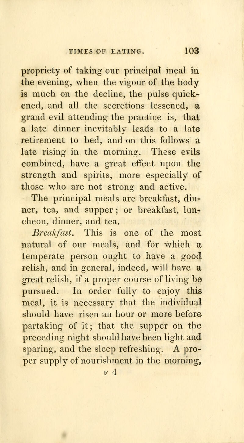 propriety of taking our principal meal in the evening-, when the vigour of the body is much on the decline, the pulse quick- ened, and all the secretions lessened, a grand evil attending the practice is, that a late dinner inevitably leads to a late retirement to bed, and on this follows a late rising in the morning. These evils combined, have a great effect upon the strength and spirits, more especially of those who are not strong and active. The principal meals are breakfast, din- ner, tea, and supper; or breakfast, lun- cheon, dinner, and tea. Breakfast. This is one of the most natural of our meals, and for which a temperate person ought to have a good relish, and in general, indeed, will have a great relish, if a proper course of living be pursued. In order fully to enjoy this meal, it is necessary that the individual should have risen an hour or more before partaking of it; that the supper on the preceding night should have been light and sparing, and the sleep refreshing. A pro- per supply of nourishment in the morning,