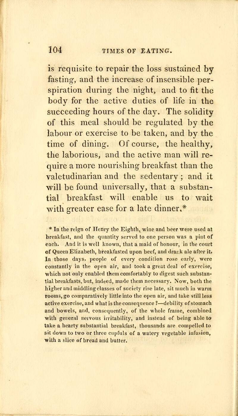 is requisite to repair the loss sustained by fasting, and the increase of insensible per- spiration during the night, and to fit the body for the active duties of life in the succeeding hours of the day. The solidity of this meal should be regulated by the labour or exercise to be taken, and by the time of dining. Of course, the healthy, the laborious, and the active man will re- quire a more nourishing breakfast than the valetudinarian and the sedentary; and it will be found universally, that a substan- tial breakfast will enable us to wait with greater ease for a late dinner** * In the reign of Henry the Eighth, wine and beer were used at breakfast, and the quantity served to one person was a pint of each. And it is well known, that a maid of honour, in the court of Queen Elizabeth, breakfasted upon beef, and drank ale after it. In those days, people of every condition rose early, were constantly in the open air, and took a great deal of exercise, which not only enabled them comfortably to digest such substan- tial breakfasts, but, indeed, made them necessary. Now, both the higher and middling classes of society rise late, sit much in warm rooms, go comparatively little into the open air, and take still less active exercise, and what is the consequence ?—debility of stomach and bowels, and, consequently, of the whole frame, combined with general nervous irritability, and instead of being able to take a hearty substantial breakfast, thousands are compelled to sit down to two or three cupfuls of a watery vegetable infusion, with a slice of bread and butter.